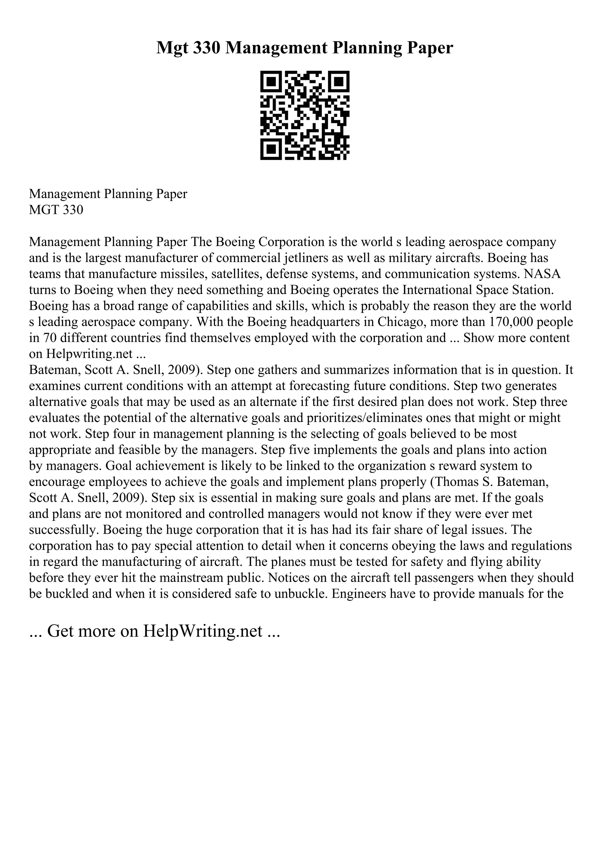 Mgt 330 Management Planning Paper
Management Planning Paper
MGT 330
Management Planning Paper The Boeing Corporation is the world s leading aerospace company
and is the largest manufacturer of commercial jetliners as well as military aircrafts. Boeing has
teams that manufacture missiles, satellites, defense systems, and communication systems. NASA
turns to Boeing when they need something and Boeing operates the International Space Station.
Boeing has a broad range of capabilities and skills, which is probably the reason they are the world
s leading aerospace company. With the Boeing headquarters in Chicago, more than 170,000 people
in 70 different countries find themselves employed with the corporation and ... Show more content
on Helpwriting.net ...
Bateman, Scott A. Snell, 2009). Step one gathers and summarizes information that is in question. It
examines current conditions with an attempt at forecasting future conditions. Step two generates
alternative goals that may be used as an alternate if the first desired plan does not work. Step three
evaluates the potential of the alternative goals and prioritizes/eliminates ones that might or might
not work. Step four in management planning is the selecting of goals believed to be most
appropriate and feasible by the managers. Step five implements the goals and plans into action
by managers. Goal achievement is likely to be linked to the organization s reward system to
encourage employees to achieve the goals and implement plans properly (Thomas S. Bateman,
Scott A. Snell, 2009). Step six is essential in making sure goals and plans are met. If the goals
and plans are not monitored and controlled managers would not know if they were ever met
successfully. Boeing the huge corporation that it is has had its fair share of legal issues. The
corporation has to pay special attention to detail when it concerns obeying the laws and regulations
in regard the manufacturing of aircraft. The planes must be tested for safety and flying ability
before they ever hit the mainstream public. Notices on the aircraft tell passengers when they should
be buckled and when it is considered safe to unbuckle. Engineers have to provide manuals for the
... Get more on HelpWriting.net ...
 