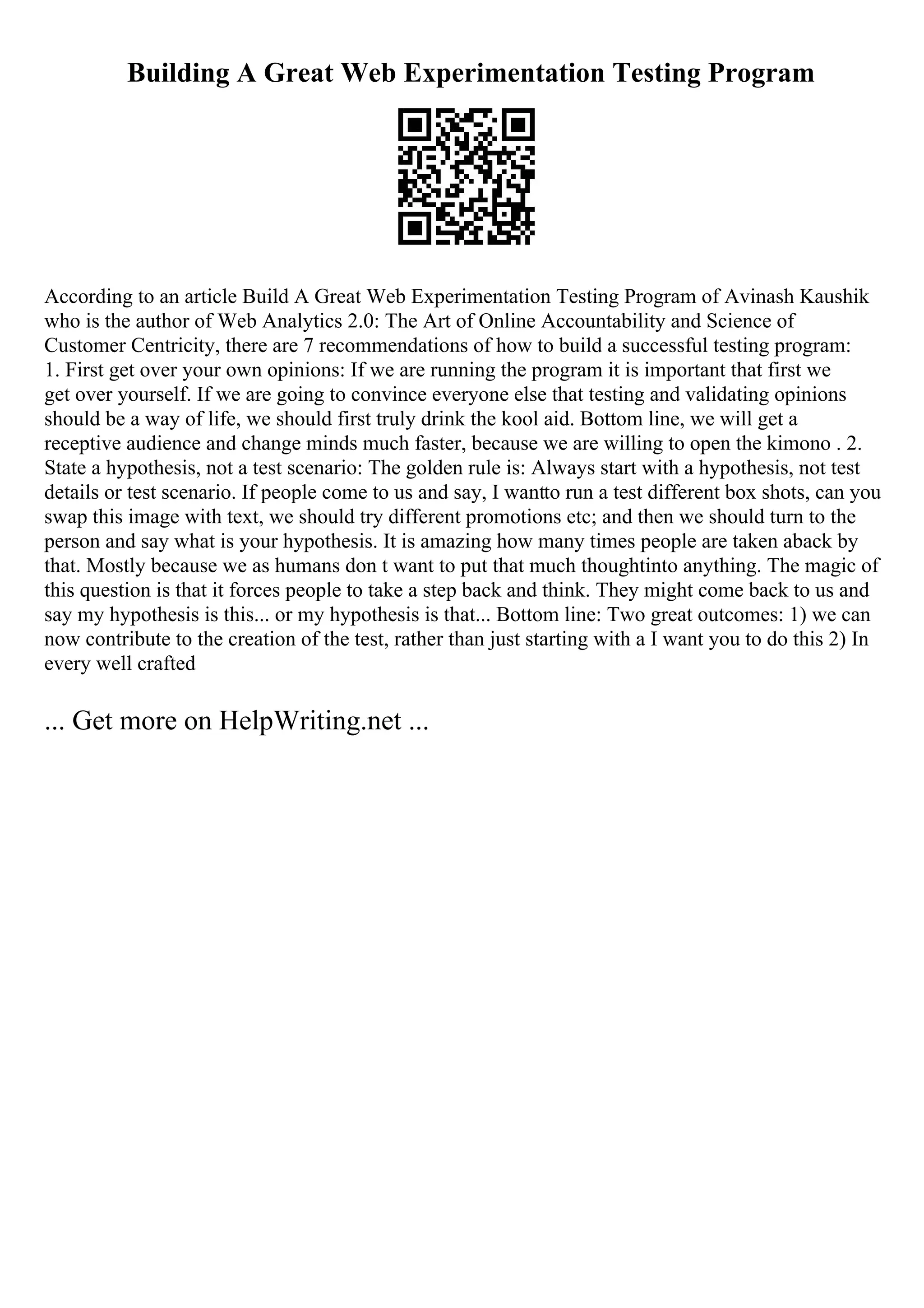 Building A Great Web Experimentation Testing Program
According to an article Build A Great Web Experimentation Testing Program of Avinash Kaushik
who is the author of Web Analytics 2.0: The Art of Online Accountability and Science of
Customer Centricity, there are 7 recommendations of how to build a successful testing program:
1. First get over your own opinions: If we are running the program it is important that first we
get over yourself. If we are going to convince everyone else that testing and validating opinions
should be a way of life, we should first truly drink the kool aid. Bottom line, we will get a
receptive audience and change minds much faster, because we are willing to open the kimono . 2.
State a hypothesis, not a test scenario: The golden rule is: Always start with a hypothesis, not test
details or test scenario. If people come to us and say, I wantto run a test different box shots, can you
swap this image with text, we should try different promotions etc; and then we should turn to the
person and say what is your hypothesis. It is amazing how many times people are taken aback by
that. Mostly because we as humans don t want to put that much thoughtinto anything. The magic of
this question is that it forces people to take a step back and think. They might come back to us and
say my hypothesis is this... or my hypothesis is that... Bottom line: Two great outcomes: 1) we can
now contribute to the creation of the test, rather than just starting with a I want you to do this 2) In
every well crafted
... Get more on HelpWriting.net ...
 