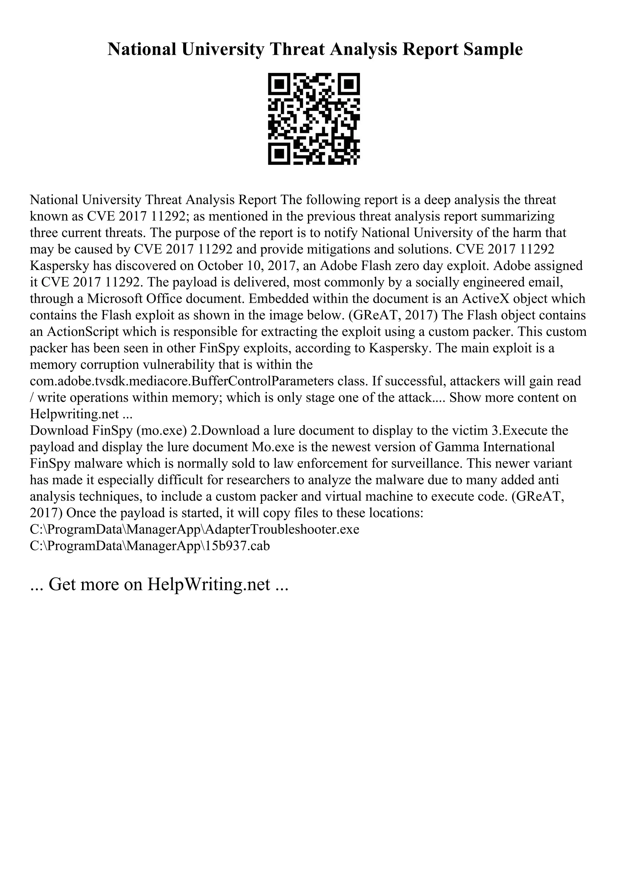 National University Threat Analysis Report Sample
National University Threat Analysis Report The following report is a deep analysis the threat
known as CVE 2017 11292; as mentioned in the previous threat analysis report summarizing
three current threats. The purpose of the report is to notify National University of the harm that
may be caused by CVE 2017 11292 and provide mitigations and solutions. CVE 2017 11292
Kaspersky has discovered on October 10, 2017, an Adobe Flash zero day exploit. Adobe assigned
it CVE 2017 11292. The payload is delivered, most commonly by a socially engineered email,
through a Microsoft Office document. Embedded within the document is an ActiveX object which
contains the Flash exploit as shown in the image below. (GReAT, 2017) The Flash object contains
an ActionScript which is responsible for extracting the exploit using a custom packer. This custom
packer has been seen in other FinSpy exploits, according to Kaspersky. The main exploit is a
memory corruption vulnerability that is within the
com.adobe.tvsdk.mediacore.BufferControlParameters class. If successful, attackers will gain read
/ write operations within memory; which is only stage one of the attack.... Show more content on
Helpwriting.net ...
Download FinSpy (mo.exe) 2.Download a lure document to display to the victim 3.Execute the
payload and display the lure document Mo.exe is the newest version of Gamma International
FinSpy malware which is normally sold to law enforcement for surveillance. This newer variant
has made it especially difficult for researchers to analyze the malware due to many added anti
analysis techniques, to include a custom packer and virtual machine to execute code. (GReAT,
2017) Once the payload is started, it will copy files to these locations:
C:ProgramDataManagerAppAdapterTroubleshooter.exe
C:ProgramDataManagerApp15b937.cab
... Get more on HelpWriting.net ...
 