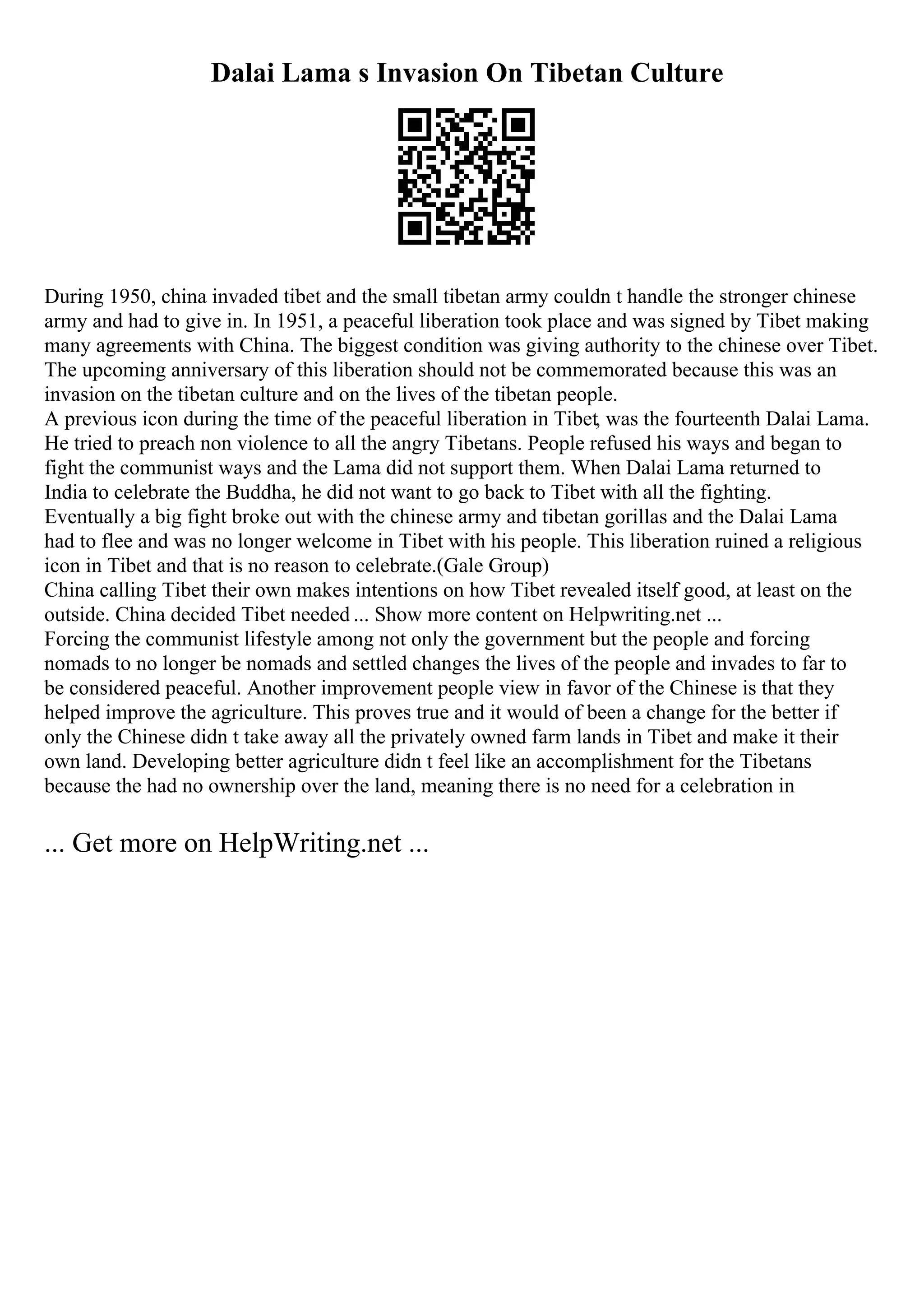 Dalai Lama s Invasion On Tibetan Culture
During 1950, china invaded tibet and the small tibetan army couldn t handle the stronger chinese
army and had to give in. In 1951, a peaceful liberation took place and was signed by Tibet making
many agreements with China. The biggest condition was giving authority to the chinese over Tibet.
The upcoming anniversary of this liberation should not be commemorated because this was an
invasion on the tibetan culture and on the lives of the tibetan people.
A previous icon during the time of the peaceful liberation in Tibet, was the fourteenth Dalai Lama.
He tried to preach non violence to all the angry Tibetans. People refused his ways and began to
fight the communist ways and the Lama did not support them. When Dalai Lama returned to
India to celebrate the Buddha, he did not want to go back to Tibet with all the fighting.
Eventually a big fight broke out with the chinese army and tibetan gorillas and the Dalai Lama
had to flee and was no longer welcome in Tibet with his people. This liberation ruined a religious
icon in Tibet and that is no reason to celebrate.(Gale Group)
China calling Tibet their own makes intentions on how Tibet revealed itself good, at least on the
outside. China decided Tibet needed ... Show more content on Helpwriting.net ...
Forcing the communist lifestyle among not only the government but the people and forcing
nomads to no longer be nomads and settled changes the lives of the people and invades to far to
be considered peaceful. Another improvement people view in favor of the Chinese is that they
helped improve the agriculture. This proves true and it would of been a change for the better if
only the Chinese didn t take away all the privately owned farm lands in Tibet and make it their
own land. Developing better agriculture didn t feel like an accomplishment for the Tibetans
because the had no ownership over the land, meaning there is no need for a celebration in
... Get more on HelpWriting.net ...
 