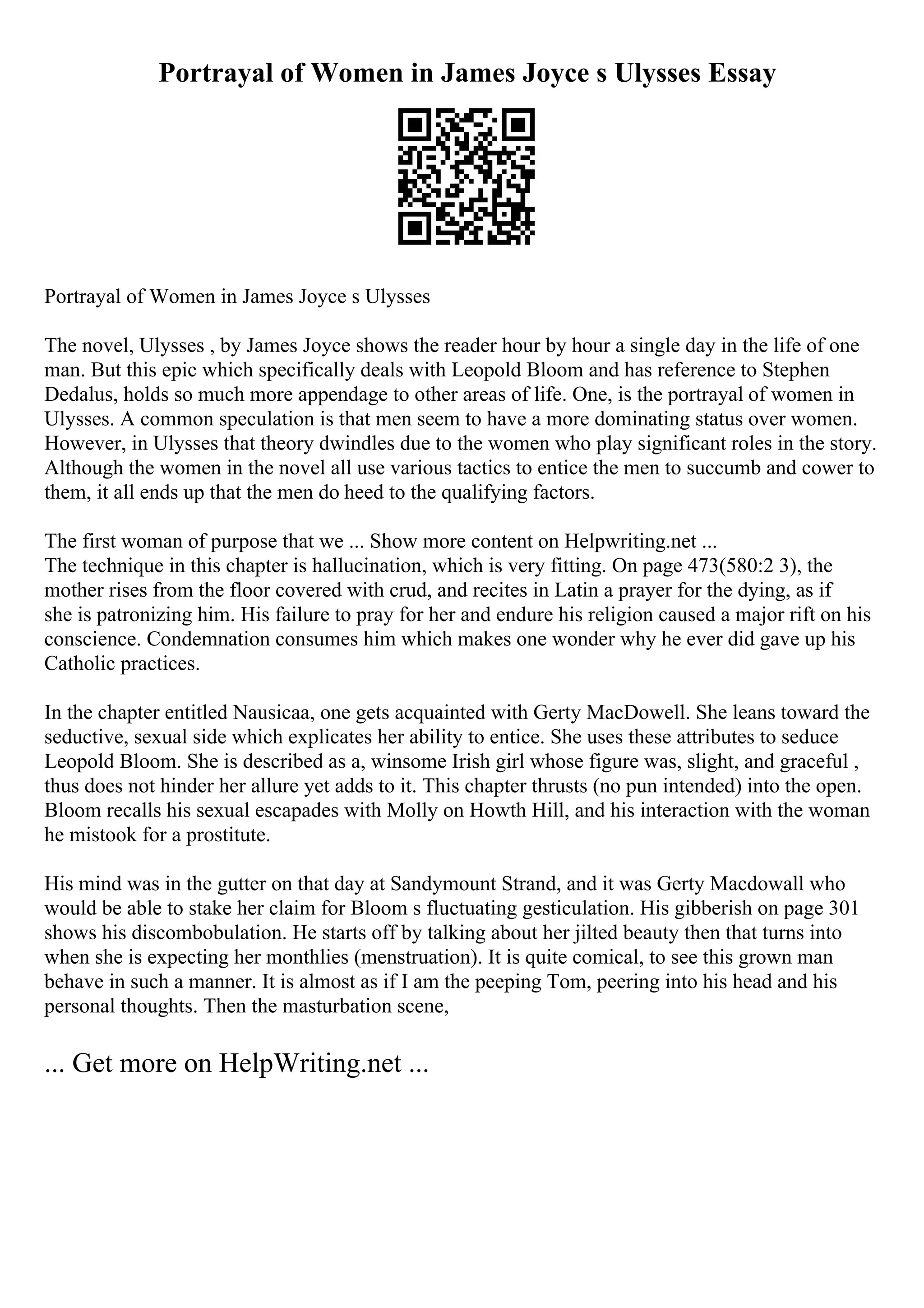 Portrayal of Women in James Joyce s Ulysses Essay
Portrayal of Women in James Joyce s Ulysses
The novel, Ulysses , by James Joyce shows the reader hour by hour a single day in the life of one
man. But this epic which specifically deals with Leopold Bloom and has reference to Stephen
Dedalus, holds so much more appendage to other areas of life. One, is the portrayal of women in
Ulysses. A common speculation is that men seem to have a more dominating status over women.
However, in Ulysses that theory dwindles due to the women who play significant roles in the story.
Although the women in the novel all use various tactics to entice the men to succumb and cower to
them, it all ends up that the men do heed to the qualifying factors.
The first woman of purpose that we ... Show more content on Helpwriting.net ...
The technique in this chapter is hallucination, which is very fitting. On page 473(580:2 3), the
mother rises from the floor covered with crud, and recites in Latin a prayer for the dying, as if
she is patronizing him. His failure to pray for her and endure his religion caused a major rift on his
conscience. Condemnation consumes him which makes one wonder why he ever did gave up his
Catholic practices.
In the chapter entitled Nausicaa, one gets acquainted with Gerty MacDowell. She leans toward the
seductive, sexual side which explicates her ability to entice. She uses these attributes to seduce
Leopold Bloom. She is described as a, winsome Irish girl whose figure was, slight, and graceful ,
thus does not hinder her allure yet adds to it. This chapter thrusts (no pun intended) into the open.
Bloom recalls his sexual escapades with Molly on Howth Hill, and his interaction with the woman
he mistook for a prostitute.
His mind was in the gutter on that day at Sandymount Strand, and it was Gerty Macdowall who
would be able to stake her claim for Bloom s fluctuating gesticulation. His gibberish on page 301
shows his discombobulation. He starts off by talking about her jilted beauty then that turns into
when she is expecting her monthlies (menstruation). It is quite comical, to see this grown man
behave in such a manner. It is almost as if I am the peeping Tom, peering into his head and his
personal thoughts. Then the masturbation scene,
... Get more on HelpWriting.net ...
 