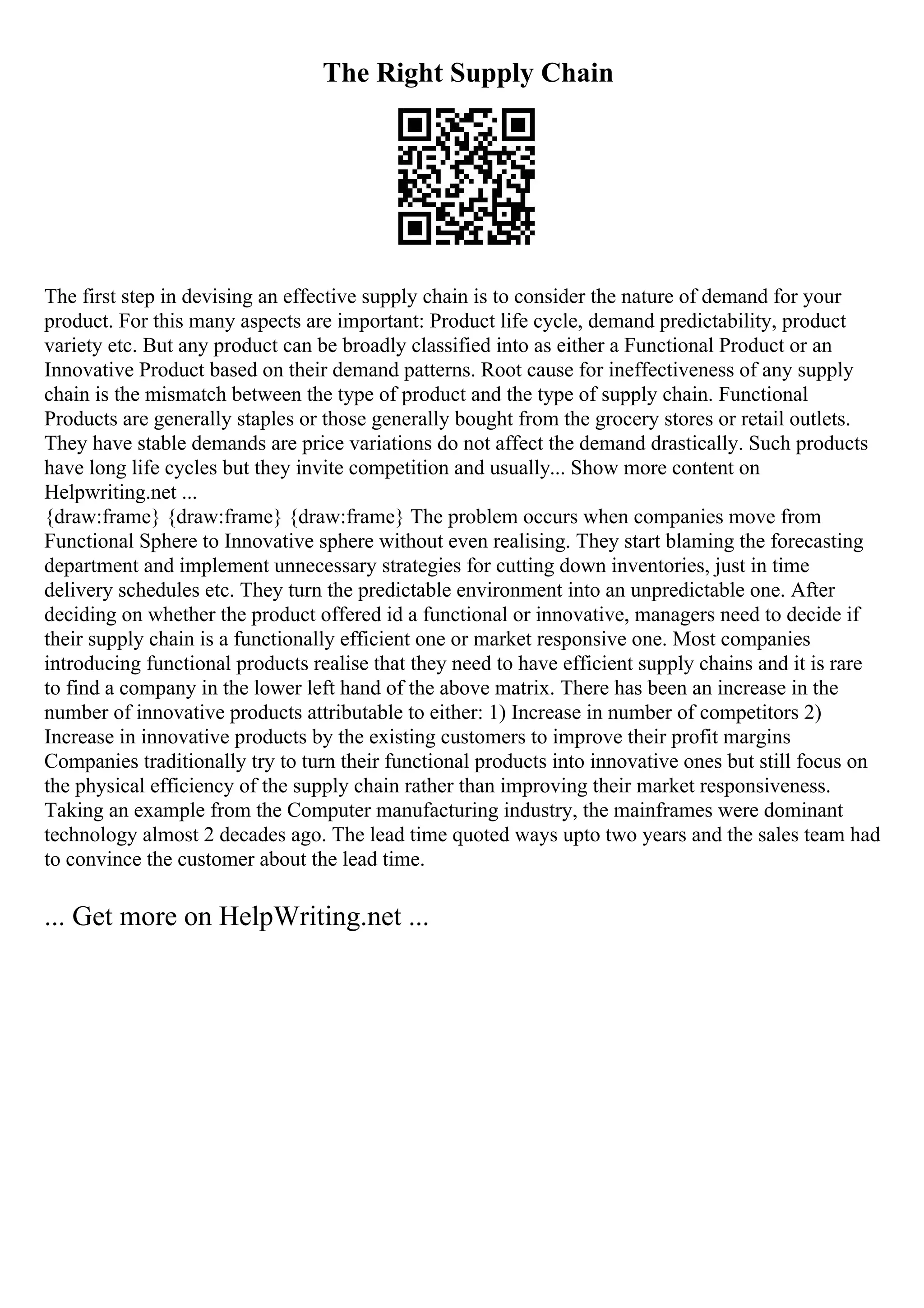 The Right Supply Chain
The first step in devising an effective supply chain is to consider the nature of demand for your
product. For this many aspects are important: Product life cycle, demand predictability, product
variety etc. But any product can be broadly classified into as either a Functional Product or an
Innovative Product based on their demand patterns. Root cause for ineffectiveness of any supply
chain is the mismatch between the type of product and the type of supply chain. Functional
Products are generally staples or those generally bought from the grocery stores or retail outlets.
They have stable demands are price variations do not affect the demand drastically. Such products
have long life cycles but they invite competition and usually... Show more content on
Helpwriting.net ...
{draw:frame} {draw:frame} {draw:frame} The problem occurs when companies move from
Functional Sphere to Innovative sphere without even realising. They start blaming the forecasting
department and implement unnecessary strategies for cutting down inventories, just in time
delivery schedules etc. They turn the predictable environment into an unpredictable one. After
deciding on whether the product offered id a functional or innovative, managers need to decide if
their supply chain is a functionally efficient one or market responsive one. Most companies
introducing functional products realise that they need to have efficient supply chains and it is rare
to find a company in the lower left hand of the above matrix. There has been an increase in the
number of innovative products attributable to either: 1) Increase in number of competitors 2)
Increase in innovative products by the existing customers to improve their profit margins
Companies traditionally try to turn their functional products into innovative ones but still focus on
the physical efficiency of the supply chain rather than improving their market responsiveness.
Taking an example from the Computer manufacturing industry, the mainframes were dominant
technology almost 2 decades ago. The lead time quoted ways upto two years and the sales team had
to convince the customer about the lead time.
... Get more on HelpWriting.net ...
 