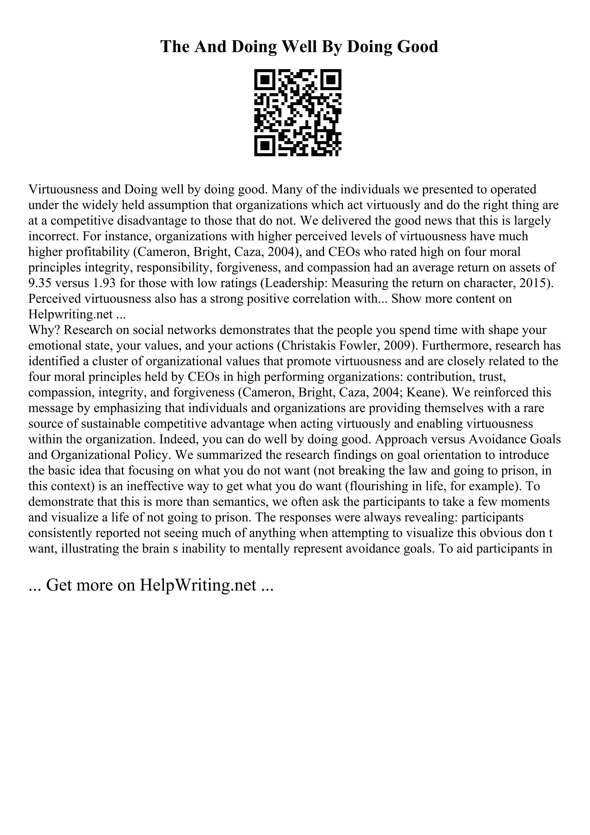 The And Doing Well By Doing Good
Virtuousness and Doing well by doing good. Many of the individuals we presented to operated
under the widely held assumption that organizations which act virtuously and do the right thing are
at a competitive disadvantage to those that do not. We delivered the good news that this is largely
incorrect. For instance, organizations with higher perceived levels of virtuousness have much
higher profitability (Cameron, Bright, Caza, 2004), and CEOs who rated high on four moral
principles integrity, responsibility, forgiveness, and compassion had an average return on assets of
9.35 versus 1.93 for those with low ratings (Leadership: Measuring the return on character, 2015).
Perceived virtuousness also has a strong positive correlation with... Show more content on
Helpwriting.net ...
Why? Research on social networks demonstrates that the people you spend time with shape your
emotional state, your values, and your actions (Christakis Fowler, 2009). Furthermore, research has
identified a cluster of organizational values that promote virtuousness and are closely related to the
four moral principles held by CEOs in high performing organizations: contribution, trust,
compassion, integrity, and forgiveness (Cameron, Bright, Caza, 2004; Keane). We reinforced this
message by emphasizing that individuals and organizations are providing themselves with a rare
source of sustainable competitive advantage when acting virtuously and enabling virtuousness
within the organization. Indeed, you can do well by doing good. Approach versus Avoidance Goals
and Organizational Policy. We summarized the research findings on goal orientation to introduce
the basic idea that focusing on what you do not want (not breaking the law and going to prison, in
this context) is an ineffective way to get what you do want (flourishing in life, for example). To
demonstrate that this is more than semantics, we often ask the participants to take a few moments
and visualize a life of not going to prison. The responses were always revealing: participants
consistently reported not seeing much of anything when attempting to visualize this obvious don t
want, illustrating the brain s inability to mentally represent avoidance goals. To aid participants in
... Get more on HelpWriting.net ...
 