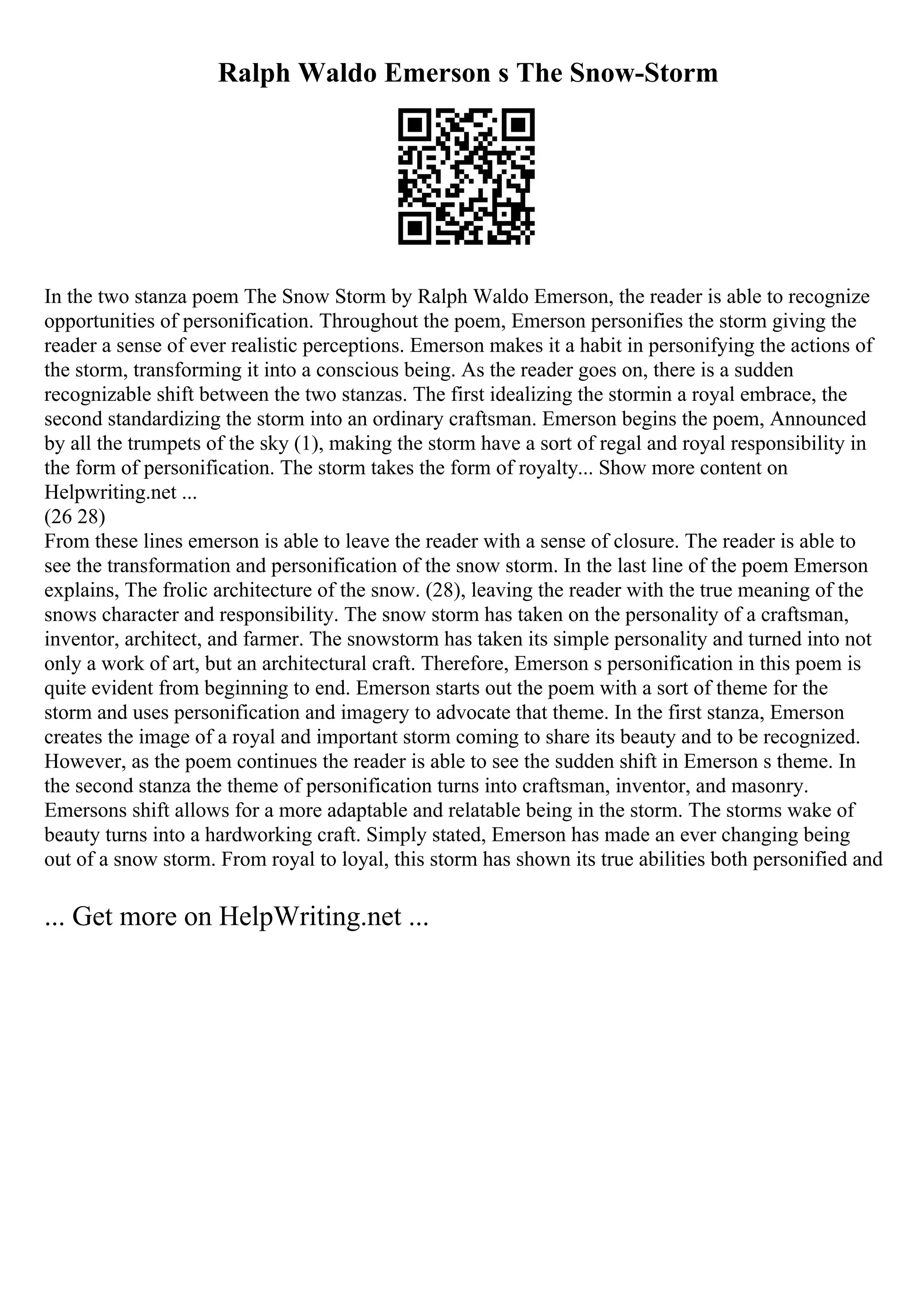 Ralph Waldo Emerson s The Snow-Storm
In the two stanza poem The Snow Storm by Ralph Waldo Emerson, the reader is able to recognize
opportunities of personification. Throughout the poem, Emerson personifies the storm giving the
reader a sense of ever realistic perceptions. Emerson makes it a habit in personifying the actions of
the storm, transforming it into a conscious being. As the reader goes on, there is a sudden
recognizable shift between the two stanzas. The first idealizing the stormin a royal embrace, the
second standardizing the storm into an ordinary craftsman. Emerson begins the poem, Announced
by all the trumpets of the sky (1), making the storm have a sort of regal and royal responsibility in
the form of personification. The storm takes the form of royalty... Show more content on
Helpwriting.net ...
(26 28)
From these lines emerson is able to leave the reader with a sense of closure. The reader is able to
see the transformation and personification of the snow storm. In the last line of the poem Emerson
explains, The frolic architecture of the snow. (28), leaving the reader with the true meaning of the
snows character and responsibility. The snow storm has taken on the personality of a craftsman,
inventor, architect, and farmer. The snowstorm has taken its simple personality and turned into not
only a work of art, but an architectural craft. Therefore, Emerson s personification in this poem is
quite evident from beginning to end. Emerson starts out the poem with a sort of theme for the
storm and uses personification and imagery to advocate that theme. In the first stanza, Emerson
creates the image of a royal and important storm coming to share its beauty and to be recognized.
However, as the poem continues the reader is able to see the sudden shift in Emerson s theme. In
the second stanza the theme of personification turns into craftsman, inventor, and masonry.
Emersons shift allows for a more adaptable and relatable being in the storm. The storms wake of
beauty turns into a hardworking craft. Simply stated, Emerson has made an ever changing being
out of a snow storm. From royal to loyal, this storm has shown its true abilities both personified and
... Get more on HelpWriting.net ...
 