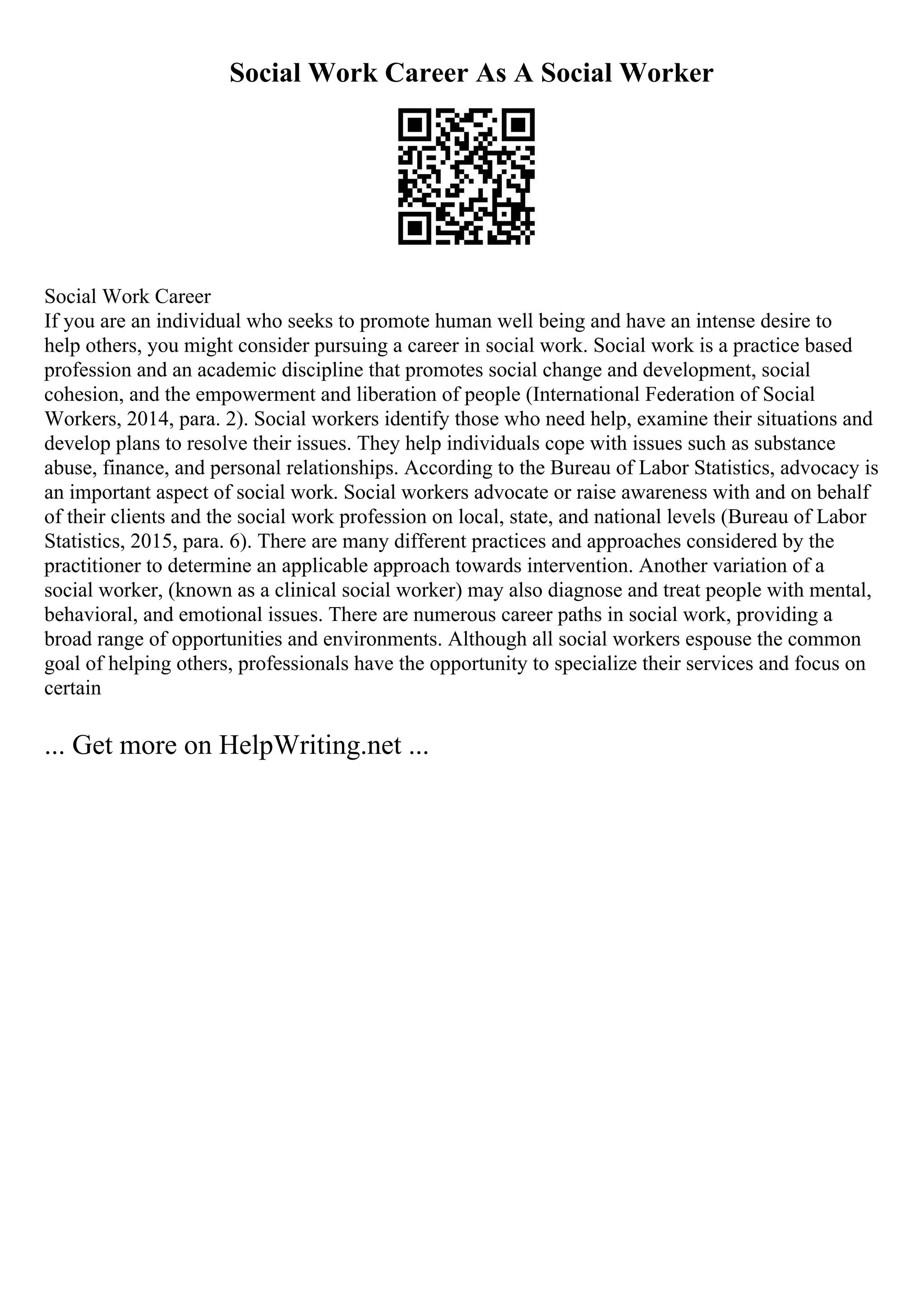 Social Work Career As A Social Worker
Social Work Career
If you are an individual who seeks to promote human well being and have an intense desire to
help others, you might consider pursuing a career in social work. Social work is a practice based
profession and an academic discipline that promotes social change and development, social
cohesion, and the empowerment and liberation of people (International Federation of Social
Workers, 2014, para. 2). Social workers identify those who need help, examine their situations and
develop plans to resolve their issues. They help individuals cope with issues such as substance
abuse, finance, and personal relationships. According to the Bureau of Labor Statistics, advocacy is
an important aspect of social work. Social workers advocate or raise awareness with and on behalf
of their clients and the social work profession on local, state, and national levels (Bureau of Labor
Statistics, 2015, para. 6). There are many different practices and approaches considered by the
practitioner to determine an applicable approach towards intervention. Another variation of a
social worker, (known as a clinical social worker) may also diagnose and treat people with mental,
behavioral, and emotional issues. There are numerous career paths in social work, providing a
broad range of opportunities and environments. Although all social workers espouse the common
goal of helping others, professionals have the opportunity to specialize their services and focus on
certain
... Get more on HelpWriting.net ...
 