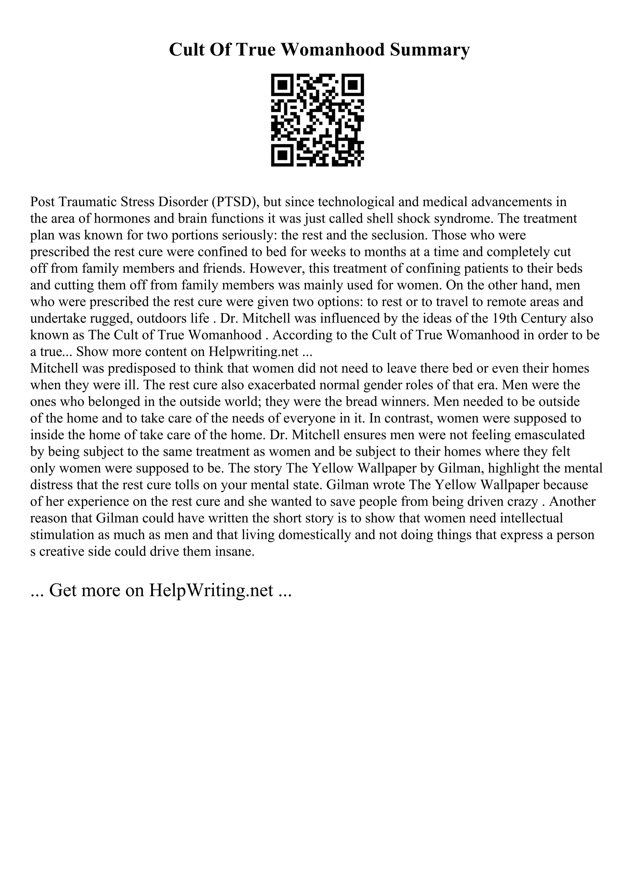Cult Of True Womanhood Summary
Post Traumatic Stress Disorder (PTSD), but since technological and medical advancements in
the area of hormones and brain functions it was just called shell shock syndrome. The treatment
plan was known for two portions seriously: the rest and the seclusion. Those who were
prescribed the rest cure were confined to bed for weeks to months at a time and completely cut
off from family members and friends. However, this treatment of confining patients to their beds
and cutting them off from family members was mainly used for women. On the other hand, men
who were prescribed the rest cure were given two options: to rest or to travel to remote areas and
undertake rugged, outdoors life . Dr. Mitchell was influenced by the ideas of the 19th Century also
known as The Cult of True Womanhood . According to the Cult of True Womanhood in order to be
a true... Show more content on Helpwriting.net ...
Mitchell was predisposed to think that women did not need to leave there bed or even their homes
when they were ill. The rest cure also exacerbated normal gender roles of that era. Men were the
ones who belonged in the outside world; they were the bread winners. Men needed to be outside
of the home and to take care of the needs of everyone in it. In contrast, women were supposed to
inside the home of take care of the home. Dr. Mitchell ensures men were not feeling emasculated
by being subject to the same treatment as women and be subject to their homes where they felt
only women were supposed to be. The story The Yellow Wallpaper by Gilman, highlight the mental
distress that the rest cure tolls on your mental state. Gilman wrote The Yellow Wallpaper because
of her experience on the rest cure and she wanted to save people from being driven crazy . Another
reason that Gilman could have written the short story is to show that women need intellectual
stimulation as much as men and that living domestically and not doing things that express a person
s creative side could drive them insane.
... Get more on HelpWriting.net ...
 