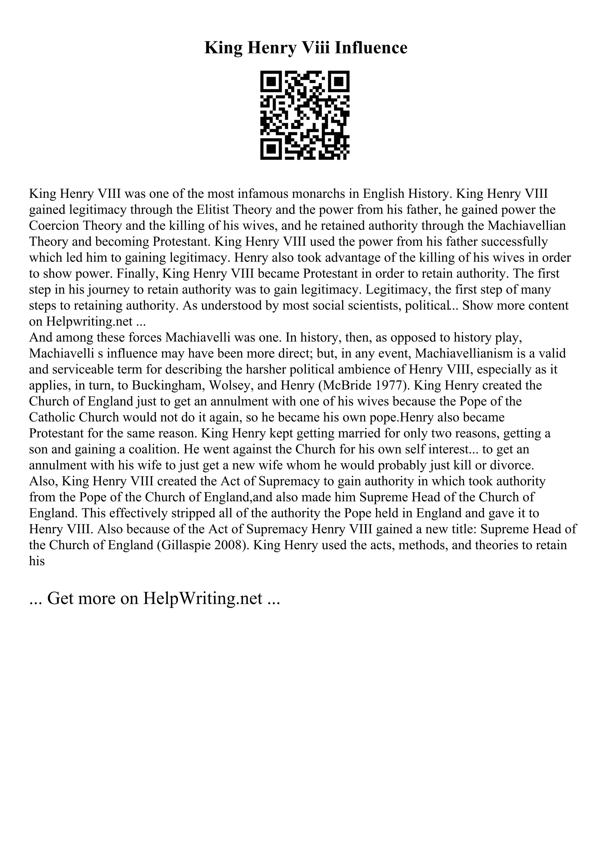 King Henry Viii Influence
King Henry VIII was one of the most infamous monarchs in English History. King Henry VIII
gained legitimacy through the Elitist Theory and the power from his father, he gained power the
Coercion Theory and the killing of his wives, and he retained authority through the Machiavellian
Theory and becoming Protestant. King Henry VIII used the power from his father successfully
which led him to gaining legitimacy. Henry also took advantage of the killing of his wives in order
to show power. Finally, King Henry VIII became Protestant in order to retain authority. The first
step in his journey to retain authority was to gain legitimacy. Legitimacy, the first step of many
steps to retaining authority. As understood by most social scientists, political... Show more content
on Helpwriting.net ...
And among these forces Machiavelli was one. In history, then, as opposed to history play,
Machiavelli s influence may have been more direct; but, in any event, Machiavellianism is a valid
and serviceable term for describing the harsher political ambience of Henry VIII, especially as it
applies, in turn, to Buckingham, Wolsey, and Henry (McBride 1977). King Henry created the
Church of England just to get an annulment with one of his wives because the Pope of the
Catholic Church would not do it again, so he became his own pope.Henry also became
Protestant for the same reason. King Henry kept getting married for only two reasons, getting a
son and gaining a coalition. He went against the Church for his own self interest... to get an
annulment with his wife to just get a new wife whom he would probably just kill or divorce.
Also, King Henry VIII created the Act of Supremacy to gain authority in which took authority
from the Pope of the Church of England,and also made him Supreme Head of the Church of
England. This effectively stripped all of the authority the Pope held in England and gave it to
Henry VIII. Also because of the Act of Supremacy Henry VIII gained a new title: Supreme Head of
the Church of England (Gillaspie 2008). King Henry used the acts, methods, and theories to retain
his
... Get more on HelpWriting.net ...
 