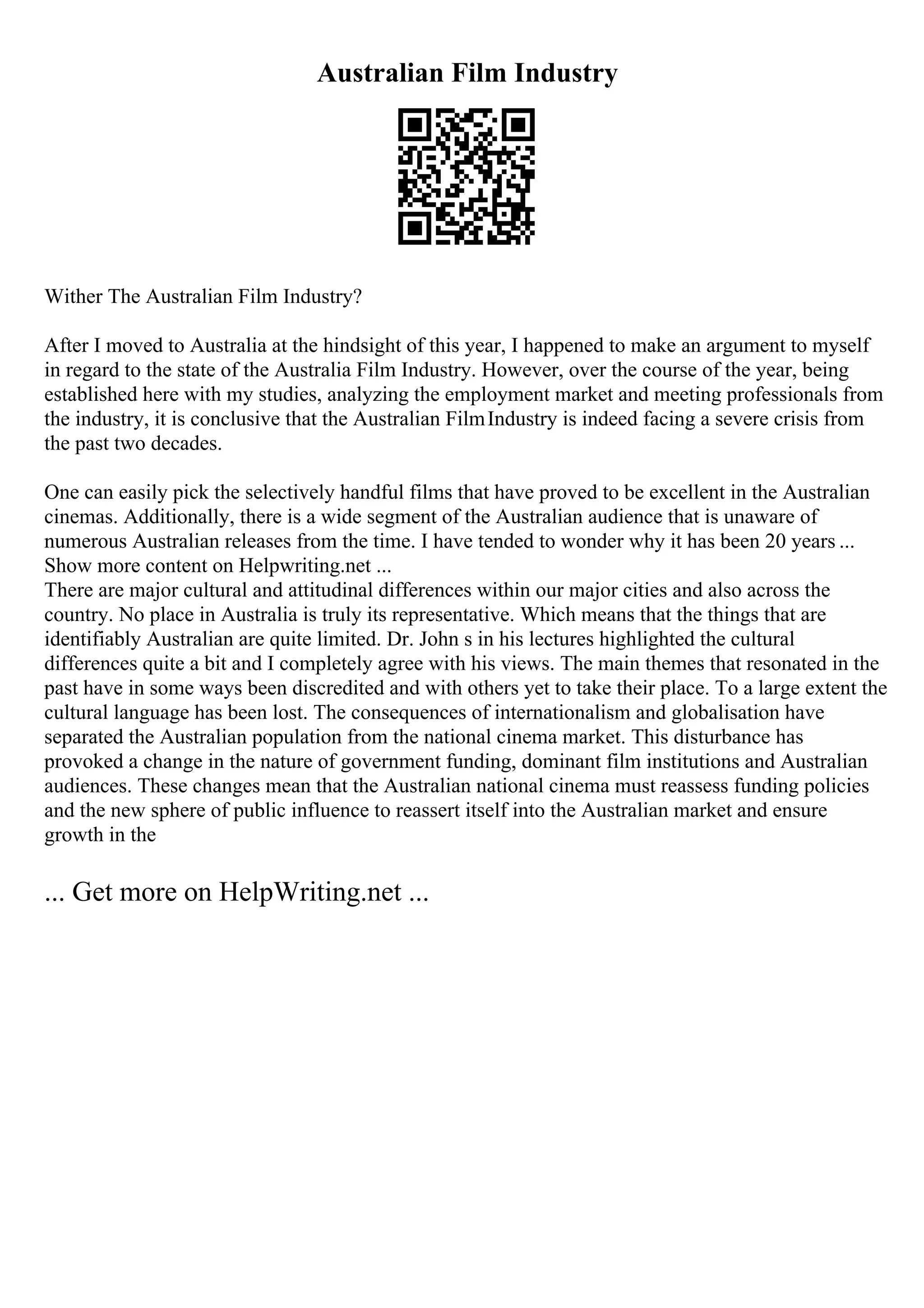Australian Film Industry
Wither The Australian Film Industry?
After I moved to Australia at the hindsight of this year, I happened to make an argument to myself
in regard to the state of the Australia Film Industry. However, over the course of the year, being
established here with my studies, analyzing the employment market and meeting professionals from
the industry, it is conclusive that the Australian FilmIndustry is indeed facing a severe crisis from
the past two decades.
One can easily pick the selectively handful films that have proved to be excellent in the Australian
cinemas. Additionally, there is a wide segment of the Australian audience that is unaware of
numerous Australian releases from the time. I have tended to wonder why it has been 20 years ...
Show more content on Helpwriting.net ...
There are major cultural and attitudinal differences within our major cities and also across the
country. No place in Australia is truly its representative. Which means that the things that are
identifiably Australian are quite limited. Dr. John s in his lectures highlighted the cultural
differences quite a bit and I completely agree with his views. The main themes that resonated in the
past have in some ways been discredited and with others yet to take their place. To a large extent the
cultural language has been lost. The consequences of internationalism and globalisation have
separated the Australian population from the national cinema market. This disturbance has
provoked a change in the nature of government funding, dominant film institutions and Australian
audiences. These changes mean that the Australian national cinema must reassess funding policies
and the new sphere of public influence to reassert itself into the Australian market and ensure
growth in the
... Get more on HelpWriting.net ...
 