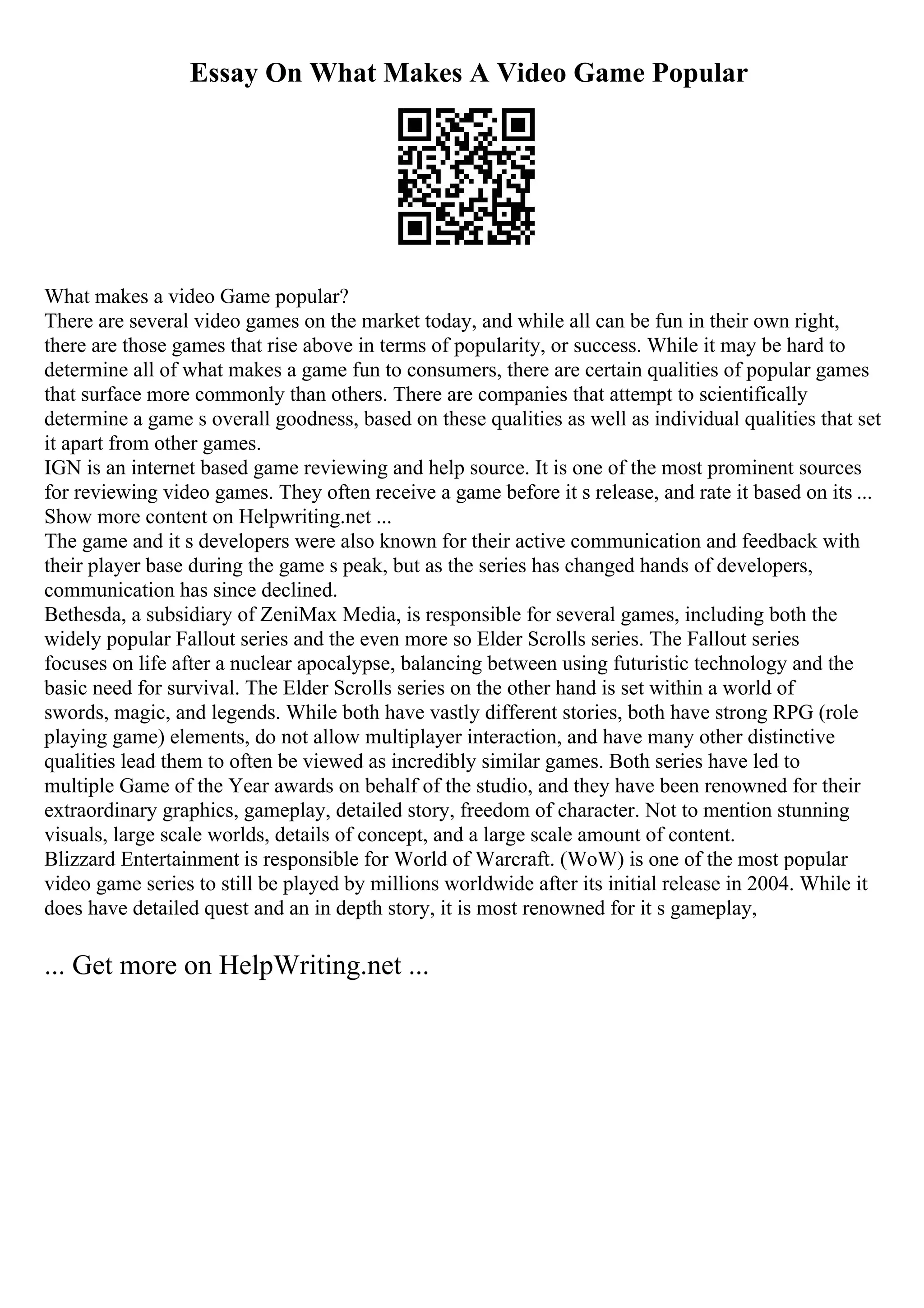 Essay On What Makes A Video Game Popular
What makes a video Game popular?
There are several video games on the market today, and while all can be fun in their own right,
there are those games that rise above in terms of popularity, or success. While it may be hard to
determine all of what makes a game fun to consumers, there are certain qualities of popular games
that surface more commonly than others. There are companies that attempt to scientifically
determine a game s overall goodness, based on these qualities as well as individual qualities that set
it apart from other games.
IGN is an internet based game reviewing and help source. It is one of the most prominent sources
for reviewing video games. They often receive a game before it s release, and rate it based on its ...
Show more content on Helpwriting.net ...
The game and it s developers were also known for their active communication and feedback with
their player base during the game s peak, but as the series has changed hands of developers,
communication has since declined.
Bethesda, a subsidiary of ZeniMax Media, is responsible for several games, including both the
widely popular Fallout series and the even more so Elder Scrolls series. The Fallout series
focuses on life after a nuclear apocalypse, balancing between using futuristic technology and the
basic need for survival. The Elder Scrolls series on the other hand is set within a world of
swords, magic, and legends. While both have vastly different stories, both have strong RPG (role
playing game) elements, do not allow multiplayer interaction, and have many other distinctive
qualities lead them to often be viewed as incredibly similar games. Both series have led to
multiple Game of the Year awards on behalf of the studio, and they have been renowned for their
extraordinary graphics, gameplay, detailed story, freedom of character. Not to mention stunning
visuals, large scale worlds, details of concept, and a large scale amount of content.
Blizzard Entertainment is responsible for World of Warcraft. (WoW) is one of the most popular
video game series to still be played by millions worldwide after its initial release in 2004. While it
does have detailed quest and an in depth story, it is most renowned for it s gameplay,
... Get more on HelpWriting.net ...
 