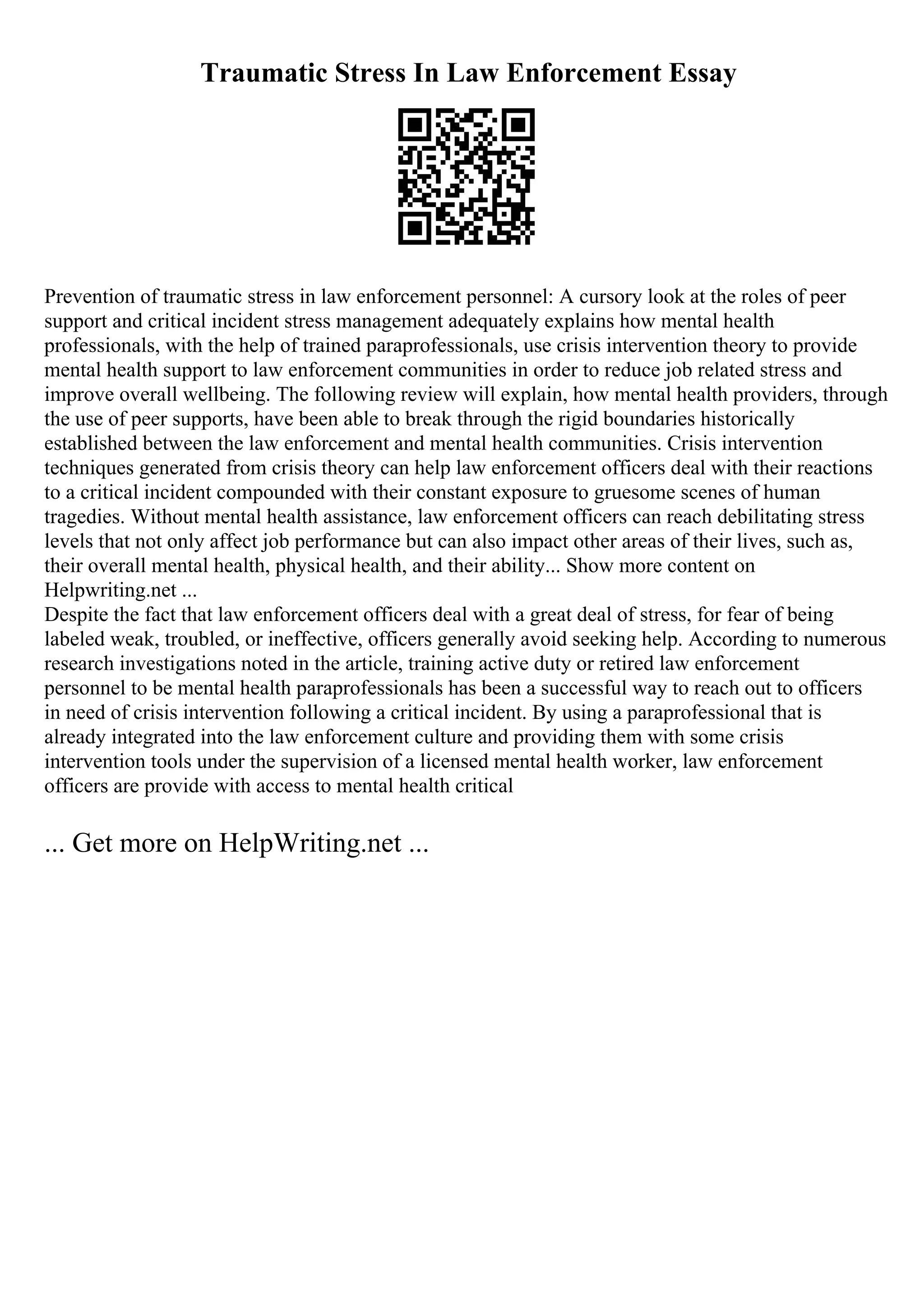Traumatic Stress In Law Enforcement Essay
Prevention of traumatic stress in law enforcement personnel: A cursory look at the roles of peer
support and critical incident stress management adequately explains how mental health
professionals, with the help of trained paraprofessionals, use crisis intervention theory to provide
mental health support to law enforcement communities in order to reduce job related stress and
improve overall wellbeing. The following review will explain, how mental health providers, through
the use of peer supports, have been able to break through the rigid boundaries historically
established between the law enforcement and mental health communities. Crisis intervention
techniques generated from crisis theory can help law enforcement officers deal with their reactions
to a critical incident compounded with their constant exposure to gruesome scenes of human
tragedies. Without mental health assistance, law enforcement officers can reach debilitating stress
levels that not only affect job performance but can also impact other areas of their lives, such as,
their overall mental health, physical health, and their ability... Show more content on
Helpwriting.net ...
Despite the fact that law enforcement officers deal with a great deal of stress, for fear of being
labeled weak, troubled, or ineffective, officers generally avoid seeking help. According to numerous
research investigations noted in the article, training active duty or retired law enforcement
personnel to be mental health paraprofessionals has been a successful way to reach out to officers
in need of crisis intervention following a critical incident. By using a paraprofessional that is
already integrated into the law enforcement culture and providing them with some crisis
intervention tools under the supervision of a licensed mental health worker, law enforcement
officers are provide with access to mental health critical
... Get more on HelpWriting.net ...
 