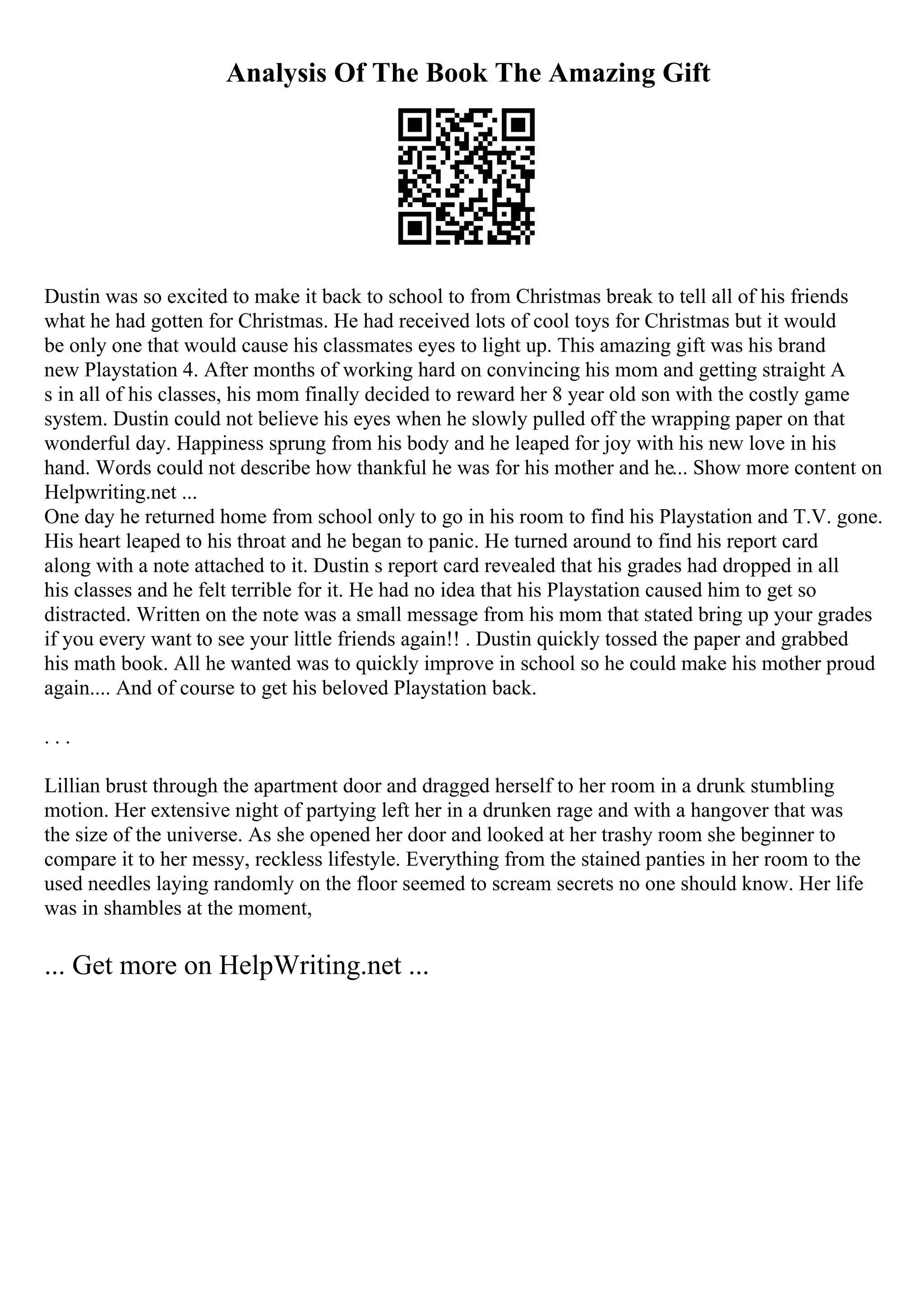 Analysis Of The Book The Amazing Gift
Dustin was so excited to make it back to school to from Christmas break to tell all of his friends
what he had gotten for Christmas. He had received lots of cool toys for Christmas but it would
be only one that would cause his classmates eyes to light up. This amazing gift was his brand
new Playstation 4. After months of working hard on convincing his mom and getting straight A
s in all of his classes, his mom finally decided to reward her 8 year old son with the costly game
system. Dustin could not believe his eyes when he slowly pulled off the wrapping paper on that
wonderful day. Happiness sprung from his body and he leaped for joy with his new love in his
hand. Words could not describe how thankful he was for his mother and he... Show more content on
Helpwriting.net ...
One day he returned home from school only to go in his room to find his Playstation and T.V. gone.
His heart leaped to his throat and he began to panic. He turned around to find his report card
along with a note attached to it. Dustin s report card revealed that his grades had dropped in all
his classes and he felt terrible for it. He had no idea that his Playstation caused him to get so
distracted. Written on the note was a small message from his mom that stated bring up your grades
if you every want to see your little friends again!! . Dustin quickly tossed the paper and grabbed
his math book. All he wanted was to quickly improve in school so he could make his mother proud
again.... And of course to get his beloved Playstation back.
. . .
Lillian brust through the apartment door and dragged herself to her room in a drunk stumbling
motion. Her extensive night of partying left her in a drunken rage and with a hangover that was
the size of the universe. As she opened her door and looked at her trashy room she beginner to
compare it to her messy, reckless lifestyle. Everything from the stained panties in her room to the
used needles laying randomly on the floor seemed to scream secrets no one should know. Her life
was in shambles at the moment,
... Get more on HelpWriting.net ...
 