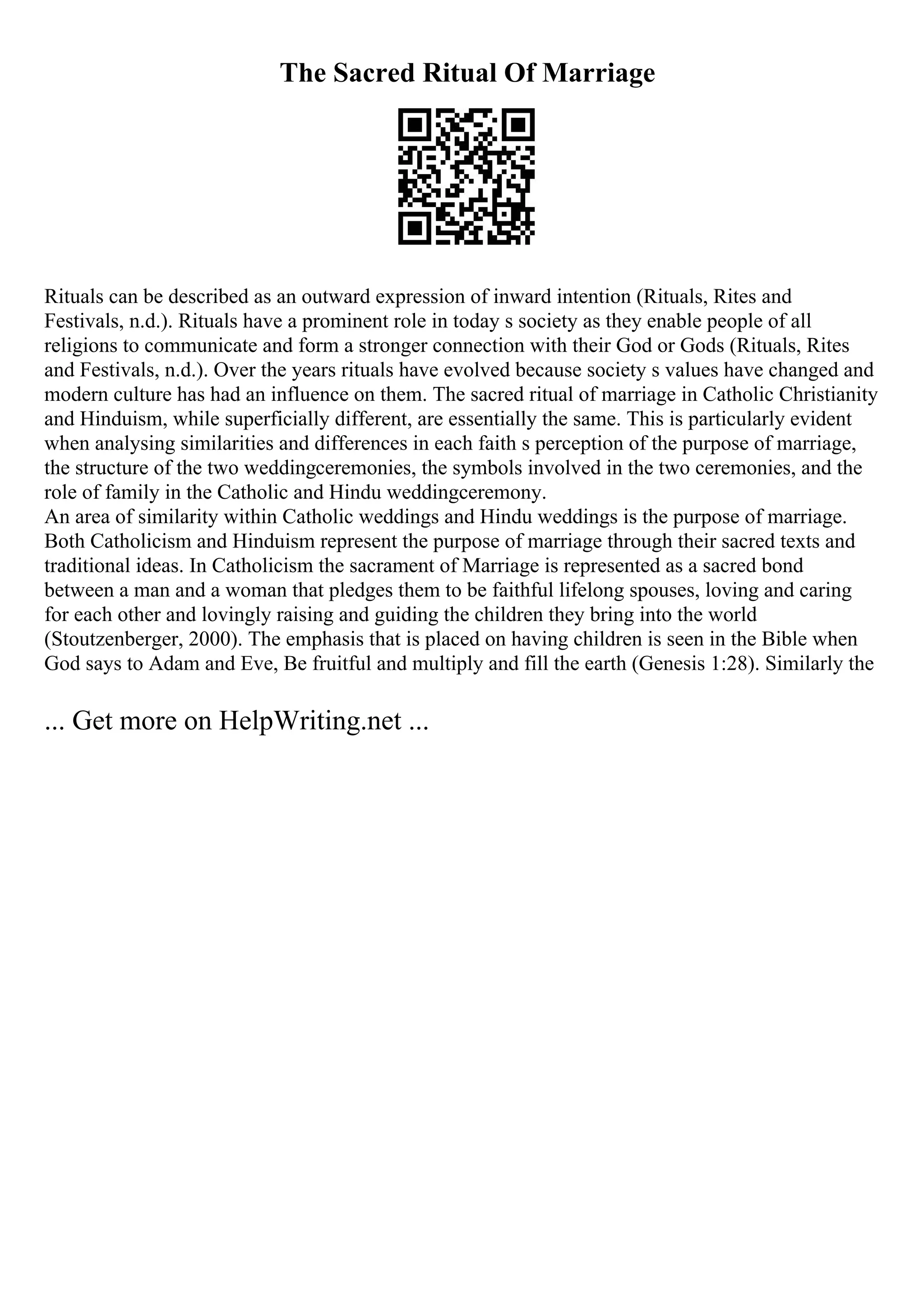 The Sacred Ritual Of Marriage
Rituals can be described as an outward expression of inward intention (Rituals, Rites and
Festivals, n.d.). Rituals have a prominent role in today s society as they enable people of all
religions to communicate and form a stronger connection with their God or Gods (Rituals, Rites
and Festivals, n.d.). Over the years rituals have evolved because society s values have changed and
modern culture has had an influence on them. The sacred ritual of marriage in Catholic Christianity
and Hinduism, while superficially different, are essentially the same. This is particularly evident
when analysing similarities and differences in each faith s perception of the purpose of marriage,
the structure of the two weddingceremonies, the symbols involved in the two ceremonies, and the
role of family in the Catholic and Hindu weddingceremony.
An area of similarity within Catholic weddings and Hindu weddings is the purpose of marriage.
Both Catholicism and Hinduism represent the purpose of marriage through their sacred texts and
traditional ideas. In Catholicism the sacrament of Marriage is represented as a sacred bond
between a man and a woman that pledges them to be faithful lifelong spouses, loving and caring
for each other and lovingly raising and guiding the children they bring into the world
(Stoutzenberger, 2000). The emphasis that is placed on having children is seen in the Bible when
God says to Adam and Eve, Be fruitful and multiply and fill the earth (Genesis 1:28). Similarly the
... Get more on HelpWriting.net ...
 