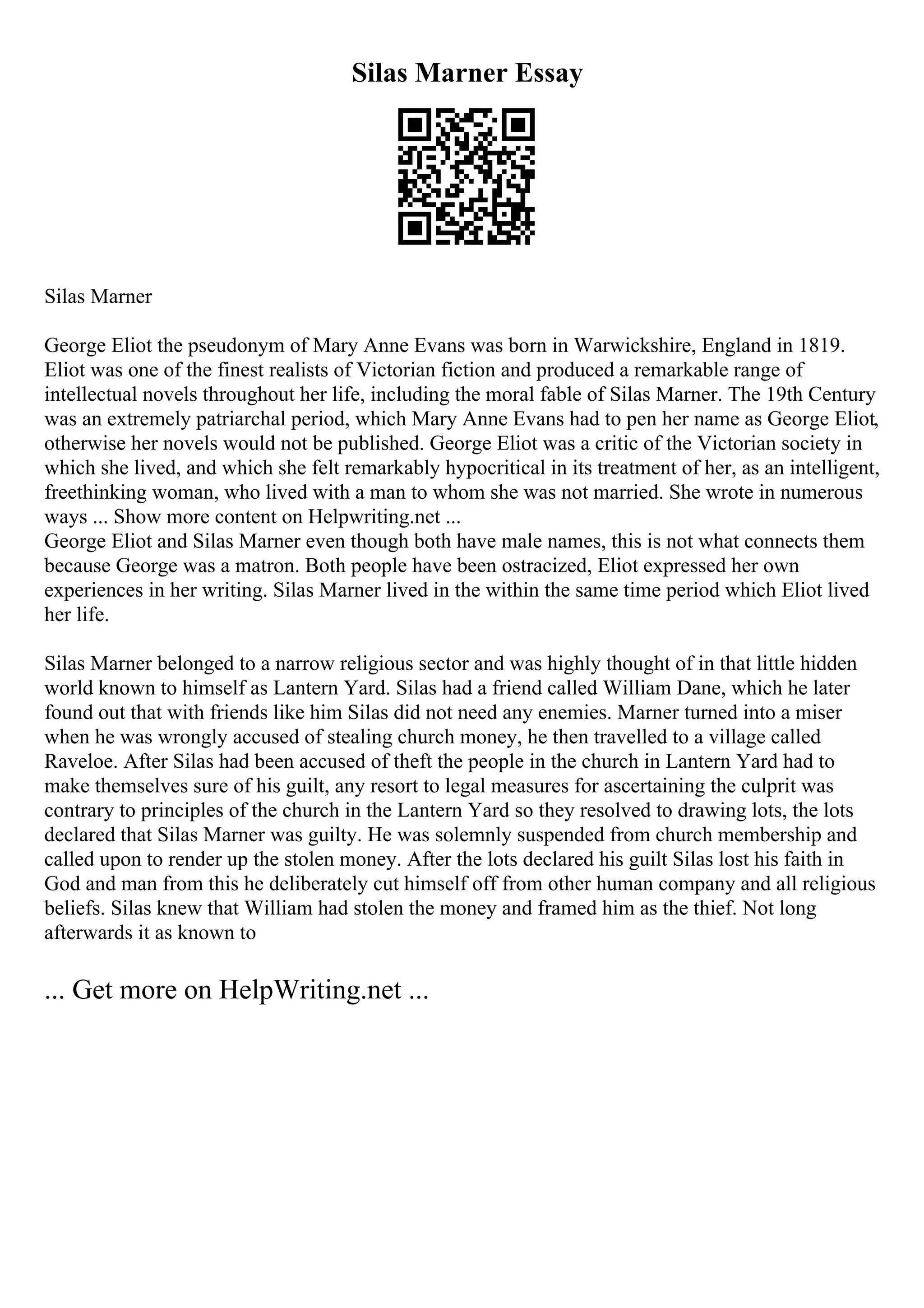Silas Marner Essay
Silas Marner
George Eliot the pseudonym of Mary Anne Evans was born in Warwickshire, England in 1819.
Eliot was one of the finest realists of Victorian fiction and produced a remarkable range of
intellectual novels throughout her life, including the moral fable of Silas Marner. The 19th Century
was an extremely patriarchal period, which Mary Anne Evans had to pen her name as George Eliot,
otherwise her novels would not be published. George Eliot was a critic of the Victorian society in
which she lived, and which she felt remarkably hypocritical in its treatment of her, as an intelligent,
freethinking woman, who lived with a man to whom she was not married. She wrote in numerous
ways ... Show more content on Helpwriting.net ...
George Eliot and Silas Marner even though both have male names, this is not what connects them
because George was a matron. Both people have been ostracized, Eliot expressed her own
experiences in her writing. Silas Marner lived in the within the same time period which Eliot lived
her life.
Silas Marner belonged to a narrow religious sector and was highly thought of in that little hidden
world known to himself as Lantern Yard. Silas had a friend called William Dane, which he later
found out that with friends like him Silas did not need any enemies. Marner turned into a miser
when he was wrongly accused of stealing church money, he then travelled to a village called
Raveloe. After Silas had been accused of theft the people in the church in Lantern Yard had to
make themselves sure of his guilt, any resort to legal measures for ascertaining the culprit was
contrary to principles of the church in the Lantern Yard so they resolved to drawing lots, the lots
declared that Silas Marner was guilty. He was solemnly suspended from church membership and
called upon to render up the stolen money. After the lots declared his guilt Silas lost his faith in
God and man from this he deliberately cut himself off from other human company and all religious
beliefs. Silas knew that William had stolen the money and framed him as the thief. Not long
afterwards it as known to
... Get more on HelpWriting.net ...
 