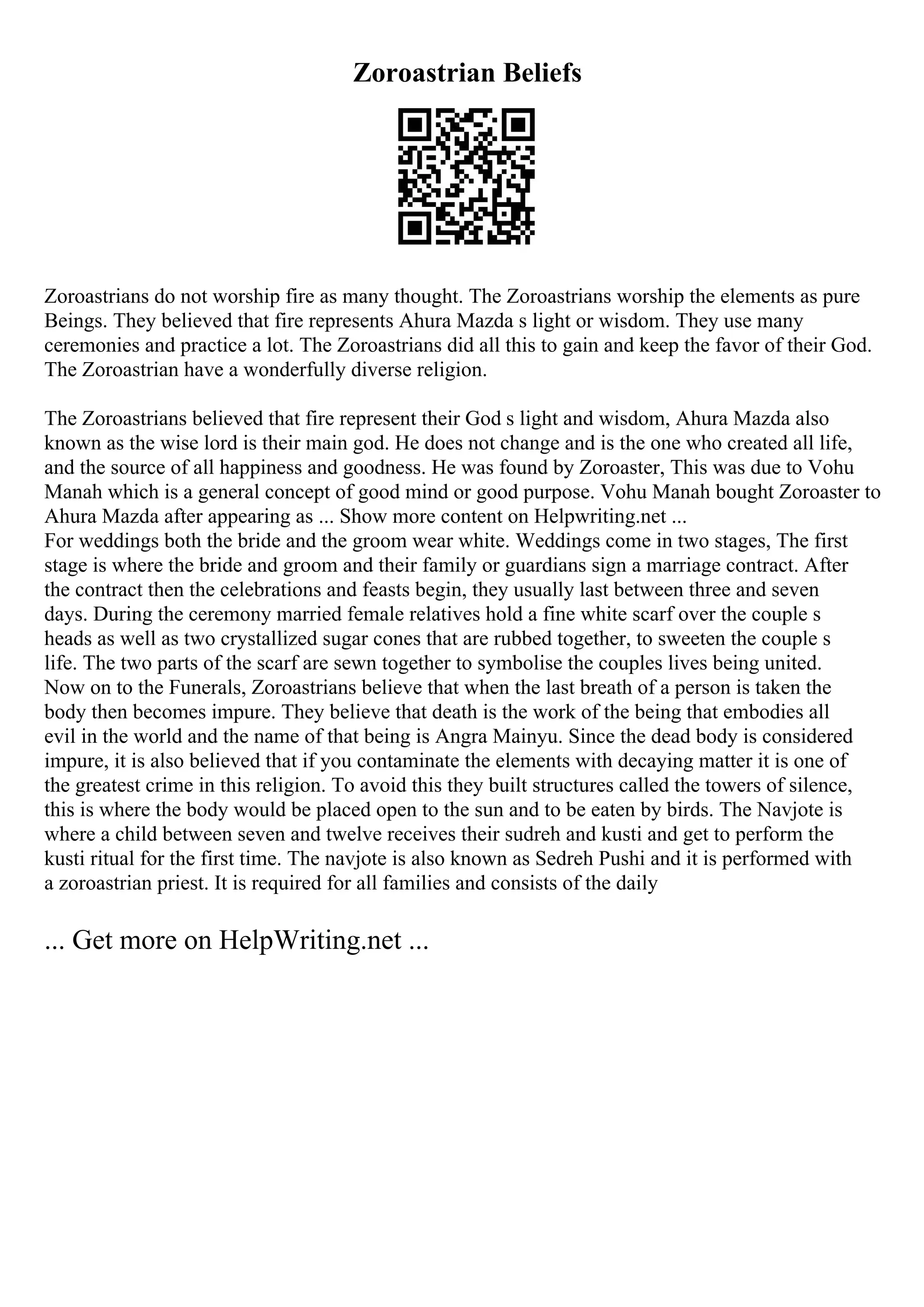 Zoroastrian Beliefs
Zoroastrians do not worship fire as many thought. The Zoroastrians worship the elements as pure
Beings. They believed that fire represents Ahura Mazda s light or wisdom. They use many
ceremonies and practice a lot. The Zoroastrians did all this to gain and keep the favor of their God.
The Zoroastrian have a wonderfully diverse religion.
The Zoroastrians believed that fire represent their God s light and wisdom, Ahura Mazda also
known as the wise lord is their main god. He does not change and is the one who created all life,
and the source of all happiness and goodness. He was found by Zoroaster, This was due to Vohu
Manah which is a general concept of good mind or good purpose. Vohu Manah bought Zoroaster to
Ahura Mazda after appearing as ... Show more content on Helpwriting.net ...
For weddings both the bride and the groom wear white. Weddings come in two stages, The first
stage is where the bride and groom and their family or guardians sign a marriage contract. After
the contract then the celebrations and feasts begin, they usually last between three and seven
days. During the ceremony married female relatives hold a fine white scarf over the couple s
heads as well as two crystallized sugar cones that are rubbed together, to sweeten the couple s
life. The two parts of the scarf are sewn together to symbolise the couples lives being united.
Now on to the Funerals, Zoroastrians believe that when the last breath of a person is taken the
body then becomes impure. They believe that death is the work of the being that embodies all
evil in the world and the name of that being is Angra Mainyu. Since the dead body is considered
impure, it is also believed that if you contaminate the elements with decaying matter it is one of
the greatest crime in this religion. To avoid this they built structures called the towers of silence,
this is where the body would be placed open to the sun and to be eaten by birds. The Navjote is
where a child between seven and twelve receives their sudreh and kusti and get to perform the
kusti ritual for the first time. The navjote is also known as Sedreh Pushi and it is performed with
a zoroastrian priest. It is required for all families and consists of the daily
... Get more on HelpWriting.net ...
 