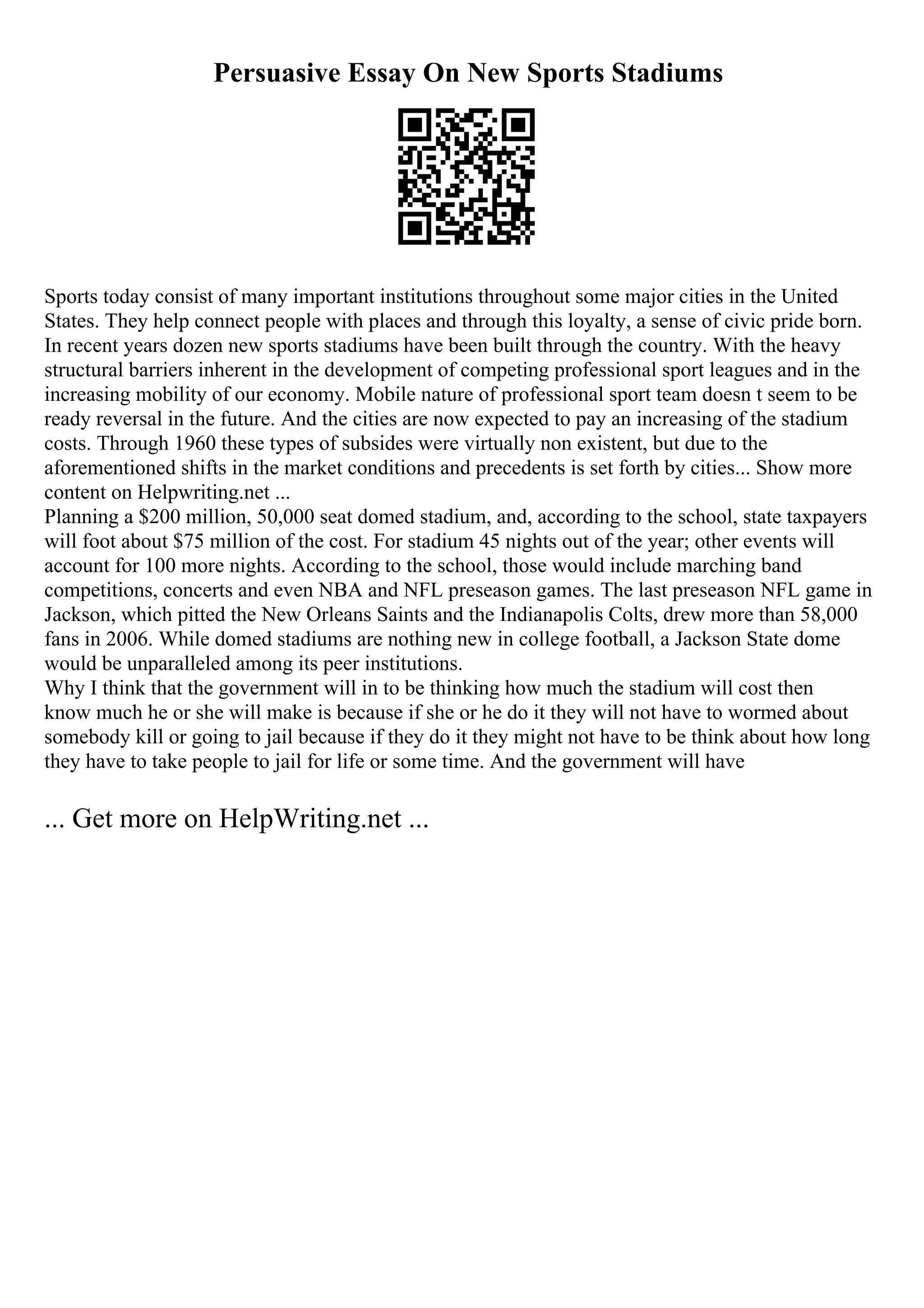 Persuasive Essay On New Sports Stadiums
Sports today consist of many important institutions throughout some major cities in the United
States. They help connect people with places and through this loyalty, a sense of civic pride born.
In recent years dozen new sports stadiums have been built through the country. With the heavy
structural barriers inherent in the development of competing professional sport leagues and in the
increasing mobility of our economy. Mobile nature of professional sport team doesn t seem to be
ready reversal in the future. And the cities are now expected to pay an increasing of the stadium
costs. Through 1960 these types of subsides were virtually non existent, but due to the
aforementioned shifts in the market conditions and precedents is set forth by cities... Show more
content on Helpwriting.net ...
Planning a $200 million, 50,000 seat domed stadium, and, according to the school, state taxpayers
will foot about $75 million of the cost. For stadium 45 nights out of the year; other events will
account for 100 more nights. According to the school, those would include marching band
competitions, concerts and even NBA and NFL preseason games. The last preseason NFL game in
Jackson, which pitted the New Orleans Saints and the Indianapolis Colts, drew more than 58,000
fans in 2006. While domed stadiums are nothing new in college football, a Jackson State dome
would be unparalleled among its peer institutions.
Why I think that the government will in to be thinking how much the stadium will cost then
know much he or she will make is because if she or he do it they will not have to wormed about
somebody kill or going to jail because if they do it they might not have to be think about how long
they have to take people to jail for life or some time. And the government will have
... Get more on HelpWriting.net ...
 