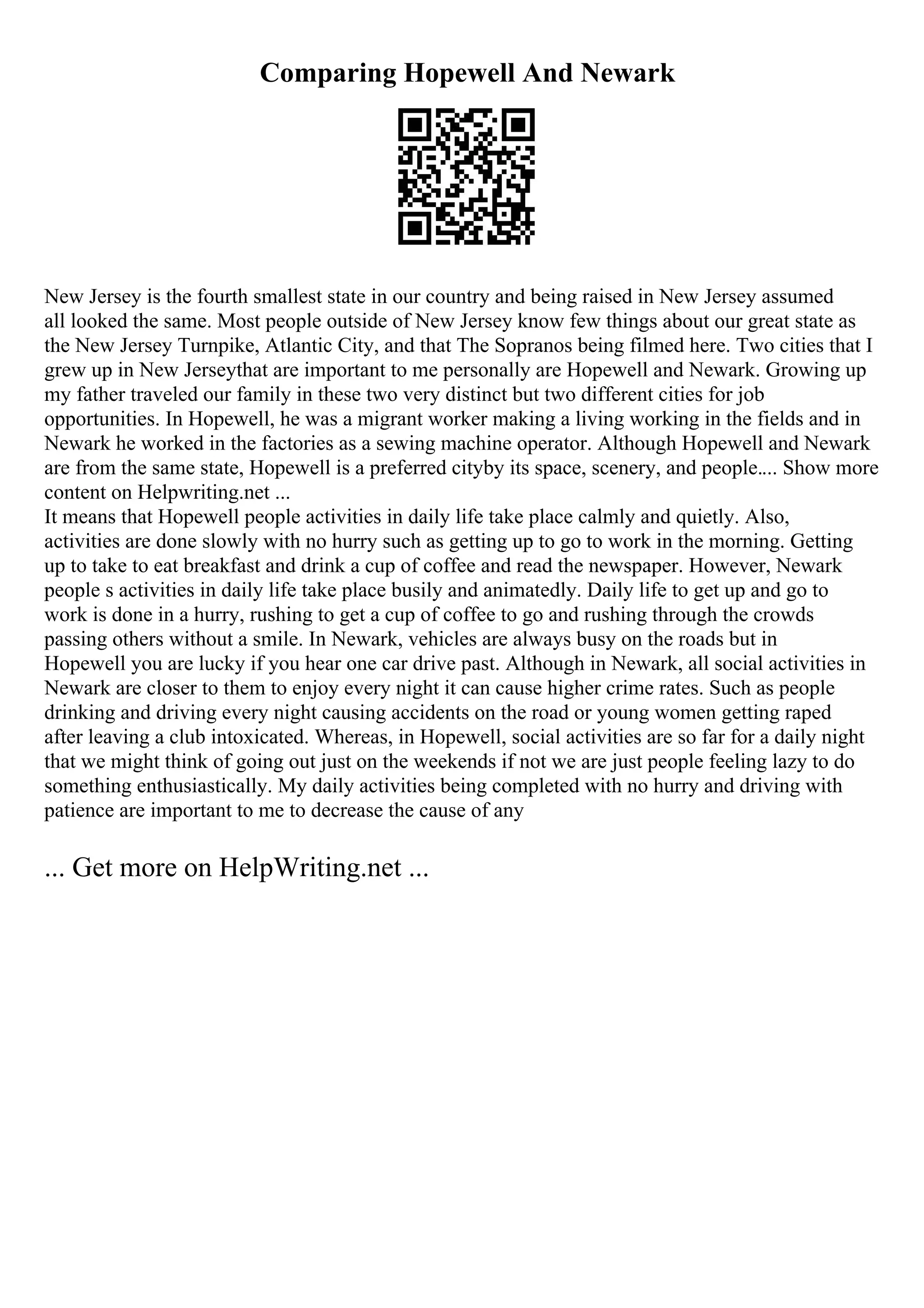 Comparing Hopewell And Newark
New Jersey is the fourth smallest state in our country and being raised in New Jersey assumed
all looked the same. Most people outside of New Jersey know few things about our great state as
the New Jersey Turnpike, Atlantic City, and that The Sopranos being filmed here. Two cities that I
grew up in New Jerseythat are important to me personally are Hopewell and Newark. Growing up
my father traveled our family in these two very distinct but two different cities for job
opportunities. In Hopewell, he was a migrant worker making a living working in the fields and in
Newark he worked in the factories as a sewing machine operator. Although Hopewell and Newark
are from the same state, Hopewell is a preferred cityby its space, scenery, and people.... Show more
content on Helpwriting.net ...
It means that Hopewell people activities in daily life take place calmly and quietly. Also,
activities are done slowly with no hurry such as getting up to go to work in the morning. Getting
up to take to eat breakfast and drink a cup of coffee and read the newspaper. However, Newark
people s activities in daily life take place busily and animatedly. Daily life to get up and go to
work is done in a hurry, rushing to get a cup of coffee to go and rushing through the crowds
passing others without a smile. In Newark, vehicles are always busy on the roads but in
Hopewell you are lucky if you hear one car drive past. Although in Newark, all social activities in
Newark are closer to them to enjoy every night it can cause higher crime rates. Such as people
drinking and driving every night causing accidents on the road or young women getting raped
after leaving a club intoxicated. Whereas, in Hopewell, social activities are so far for a daily night
that we might think of going out just on the weekends if not we are just people feeling lazy to do
something enthusiastically. My daily activities being completed with no hurry and driving with
patience are important to me to decrease the cause of any
... Get more on HelpWriting.net ...
 