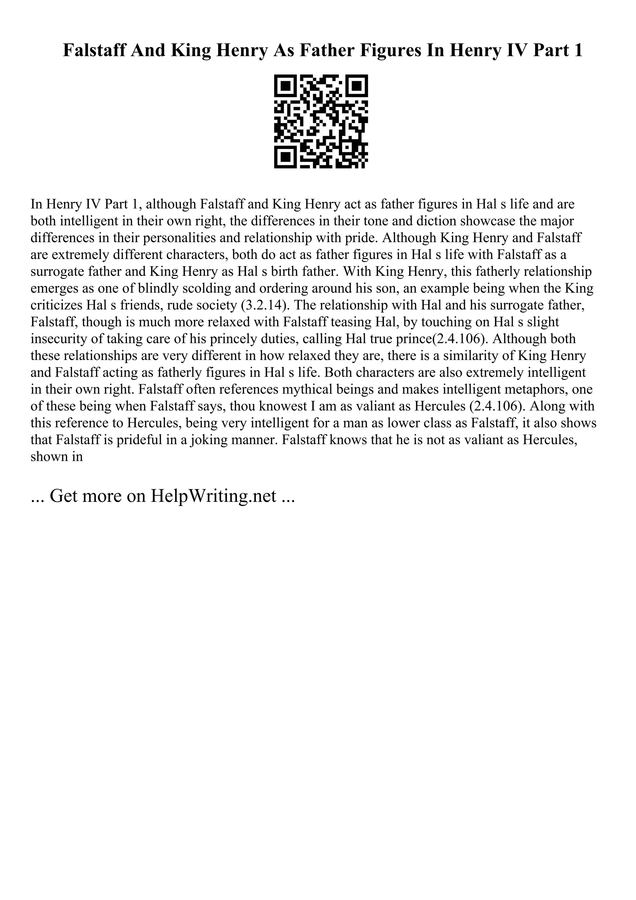 Falstaff And King Henry As Father Figures In Henry IV Part 1
In Henry IV Part 1, although Falstaff and King Henry act as father figures in Hal s life and are
both intelligent in their own right, the differences in their tone and diction showcase the major
differences in their personalities and relationship with pride. Although King Henry and Falstaff
are extremely different characters, both do act as father figures in Hal s life with Falstaff as a
surrogate father and King Henry as Hal s birth father. With King Henry, this fatherly relationship
emerges as one of blindly scolding and ordering around his son, an example being when the King
criticizes Hal s friends, rude society (3.2.14). The relationship with Hal and his surrogate father,
Falstaff, though is much more relaxed with Falstaff teasing Hal, by touching on Hal s slight
insecurity of taking care of his princely duties, calling Hal true prince(2.4.106). Although both
these relationships are very different in how relaxed they are, there is a similarity of King Henry
and Falstaff acting as fatherly figures in Hal s life. Both characters are also extremely intelligent
in their own right. Falstaff often references mythical beings and makes intelligent metaphors, one
of these being when Falstaff says, thou knowest I am as valiant as Hercules (2.4.106). Along with
this reference to Hercules, being very intelligent for a man as lower class as Falstaff, it also shows
that Falstaff is prideful in a joking manner. Falstaff knows that he is not as valiant as Hercules,
shown in
... Get more on HelpWriting.net ...
 