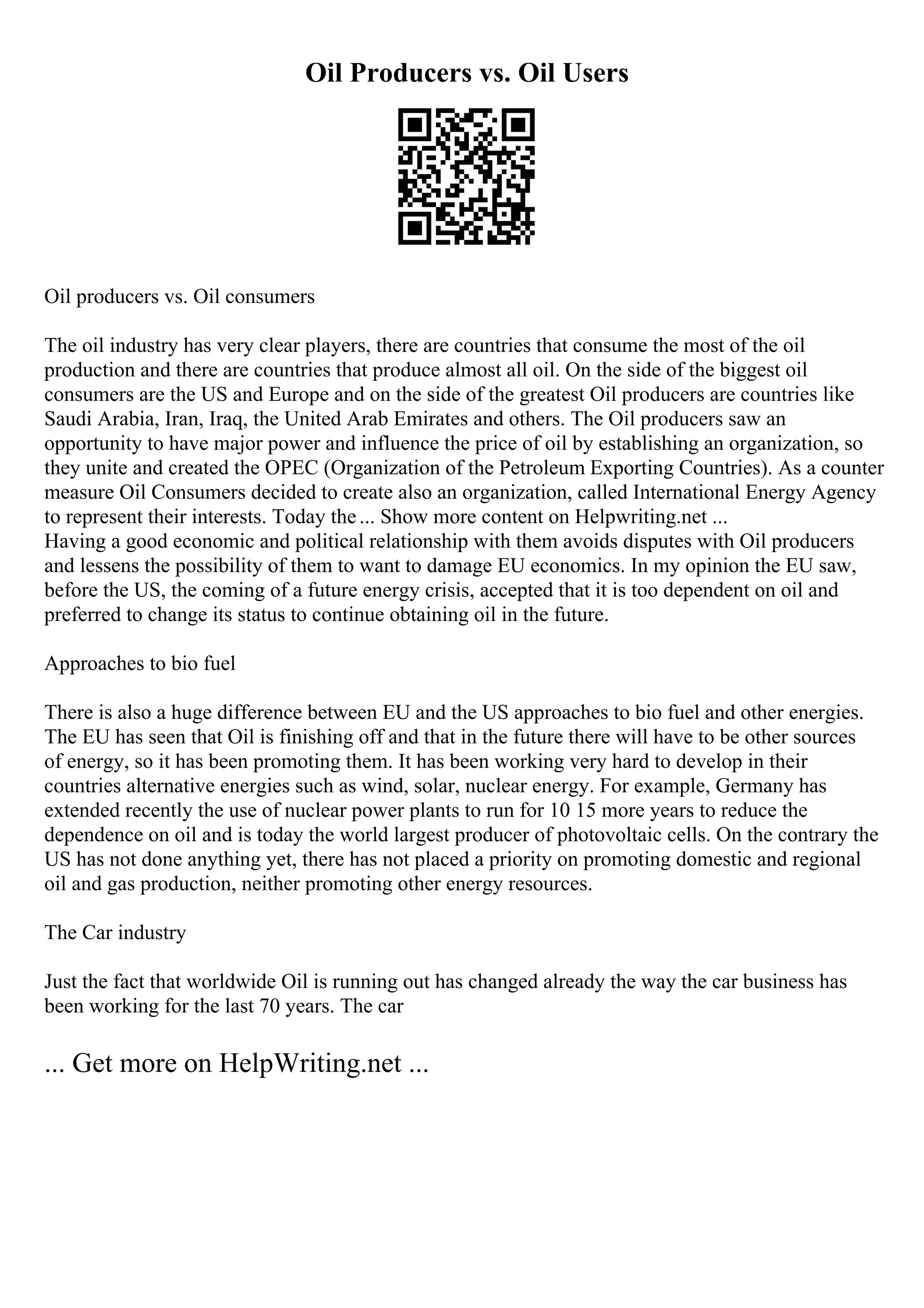 Oil Producers vs. Oil Users
Oil producers vs. Oil consumers
The oil industry has very clear players, there are countries that consume the most of the oil
production and there are countries that produce almost all oil. On the side of the biggest oil
consumers are the US and Europe and on the side of the greatest Oil producers are countries like
Saudi Arabia, Iran, Iraq, the United Arab Emirates and others. The Oil producers saw an
opportunity to have major power and influence the price of oil by establishing an organization, so
they unite and created the OPEC (Organization of the Petroleum Exporting Countries). As a counter
measure Oil Consumers decided to create also an organization, called International Energy Agency
to represent their interests. Today the... Show more content on Helpwriting.net ...
Having a good economic and political relationship with them avoids disputes with Oil producers
and lessens the possibility of them to want to damage EU economics. In my opinion the EU saw,
before the US, the coming of a future energy crisis, accepted that it is too dependent on oil and
preferred to change its status to continue obtaining oil in the future.
Approaches to bio fuel
There is also a huge difference between EU and the US approaches to bio fuel and other energies.
The EU has seen that Oil is finishing off and that in the future there will have to be other sources
of energy, so it has been promoting them. It has been working very hard to develop in their
countries alternative energies such as wind, solar, nuclear energy. For example, Germany has
extended recently the use of nuclear power plants to run for 10 15 more years to reduce the
dependence on oil and is today the world largest producer of photovoltaic cells. On the contrary the
US has not done anything yet, there has not placed a priority on promoting domestic and regional
oil and gas production, neither promoting other energy resources.
The Car industry
Just the fact that worldwide Oil is running out has changed already the way the car business has
been working for the last 70 years. The car
... Get more on HelpWriting.net ...
 
