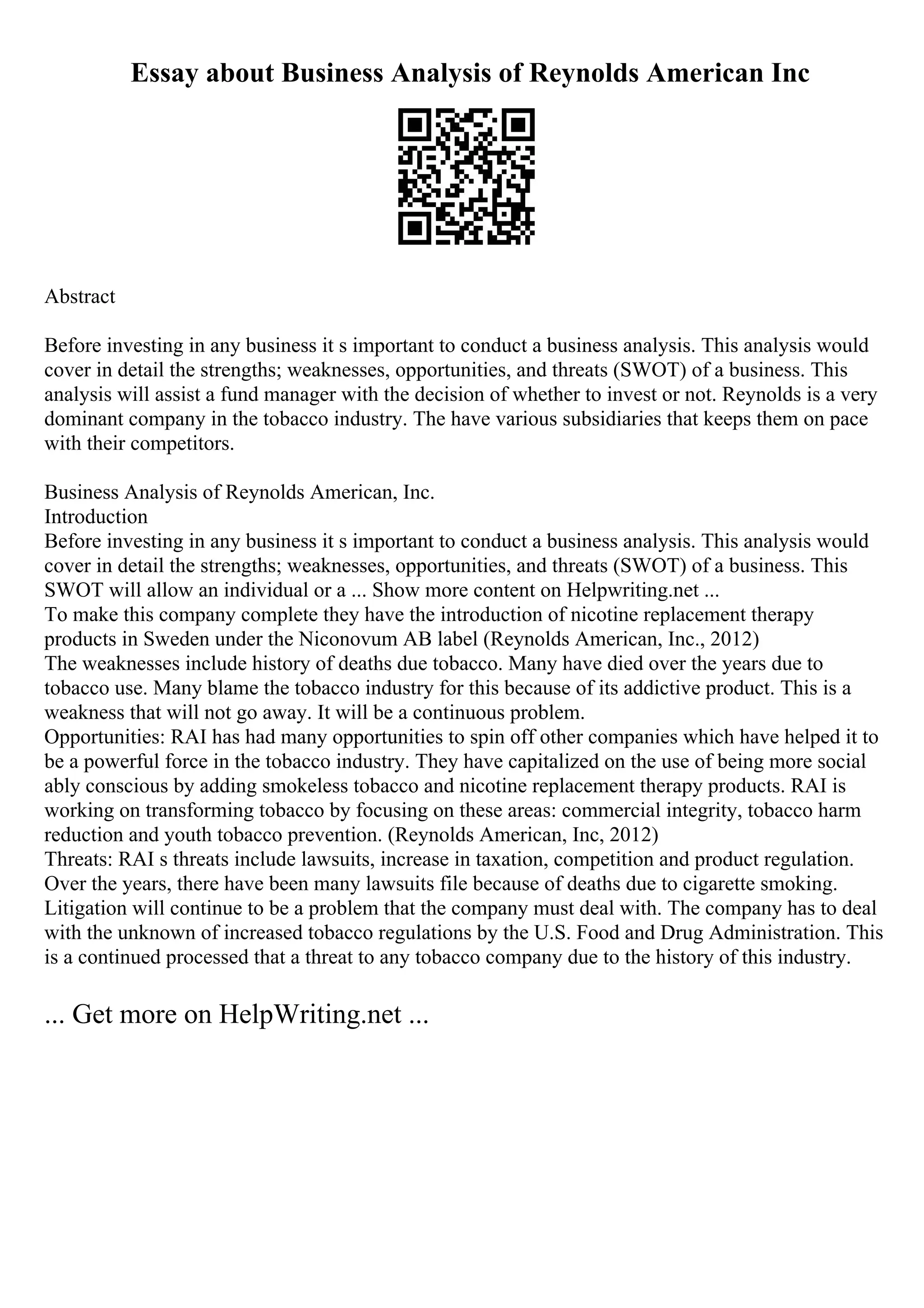 Essay about Business Analysis of Reynolds American Inc
Abstract
Before investing in any business it s important to conduct a business analysis. This analysis would
cover in detail the strengths; weaknesses, opportunities, and threats (SWOT) of a business. This
analysis will assist a fund manager with the decision of whether to invest or not. Reynolds is a very
dominant company in the tobacco industry. The have various subsidiaries that keeps them on pace
with their competitors.
Business Analysis of Reynolds American, Inc.
Introduction
Before investing in any business it s important to conduct a business analysis. This analysis would
cover in detail the strengths; weaknesses, opportunities, and threats (SWOT) of a business. This
SWOT will allow an individual or a ... Show more content on Helpwriting.net ...
To make this company complete they have the introduction of nicotine replacement therapy
products in Sweden under the Niconovum AB label (Reynolds American, Inc., 2012)
The weaknesses include history of deaths due tobacco. Many have died over the years due to
tobacco use. Many blame the tobacco industry for this because of its addictive product. This is a
weakness that will not go away. It will be a continuous problem.
Opportunities: RAI has had many opportunities to spin off other companies which have helped it to
be a powerful force in the tobacco industry. They have capitalized on the use of being more social
ably conscious by adding smokeless tobacco and nicotine replacement therapy products. RAI is
working on transforming tobacco by focusing on these areas: commercial integrity, tobacco harm
reduction and youth tobacco prevention. (Reynolds American, Inc, 2012)
Threats: RAI s threats include lawsuits, increase in taxation, competition and product regulation.
Over the years, there have been many lawsuits file because of deaths due to cigarette smoking.
Litigation will continue to be a problem that the company must deal with. The company has to deal
with the unknown of increased tobacco regulations by the U.S. Food and Drug Administration. This
is a continued processed that a threat to any tobacco company due to the history of this industry.
... Get more on HelpWriting.net ...
 