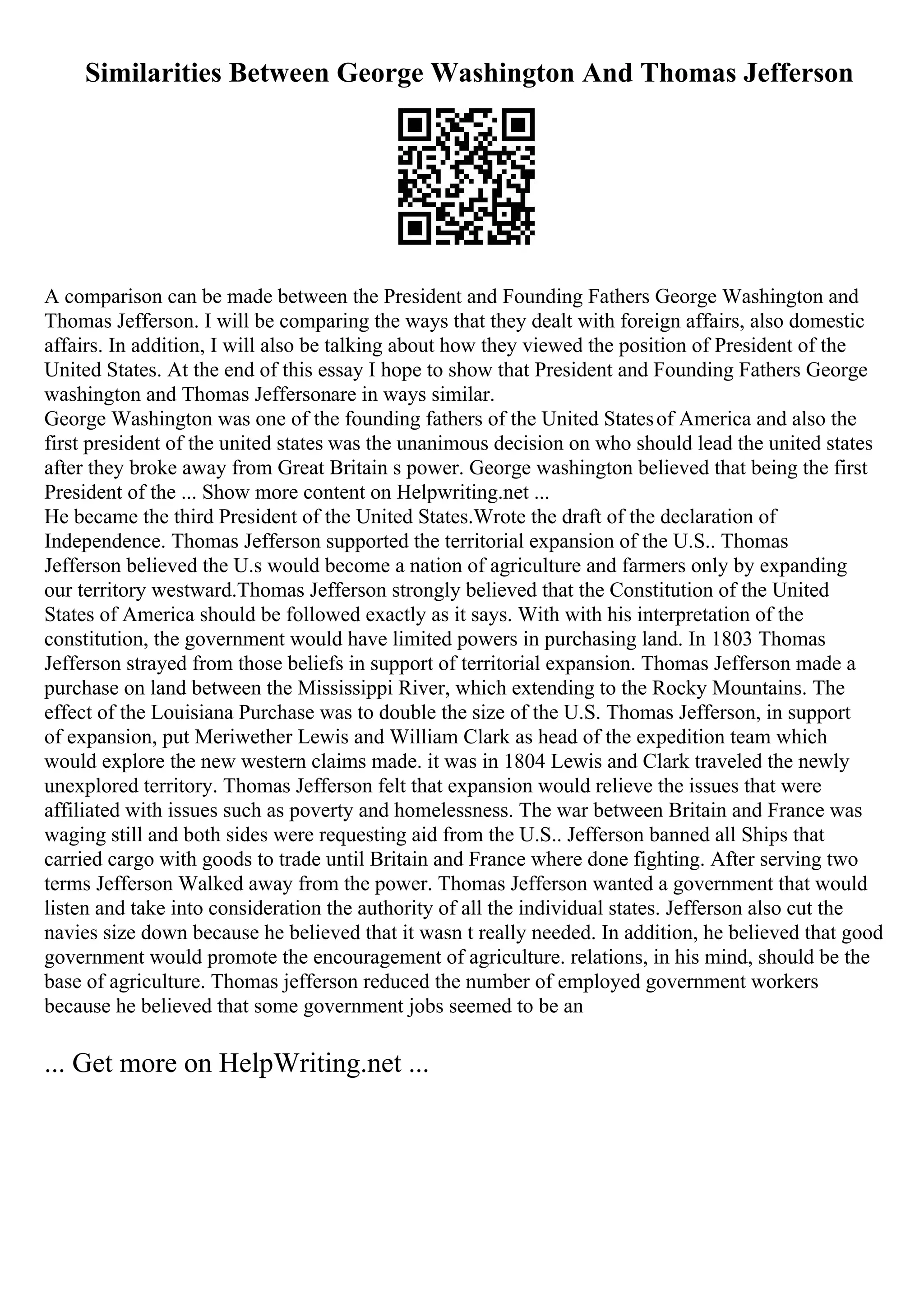 Similarities Between George Washington And Thomas Jefferson
A comparison can be made between the President and Founding Fathers George Washington and
Thomas Jefferson. I will be comparing the ways that they dealt with foreign affairs, also domestic
affairs. In addition, I will also be talking about how they viewed the position of President of the
United States. At the end of this essay I hope to show that President and Founding Fathers George
washington and Thomas Jeffersonare in ways similar.
George Washington was one of the founding fathers of the United Statesof America and also the
first president of the united states was the unanimous decision on who should lead the united states
after they broke away from Great Britain s power. George washington believed that being the first
President of the ... Show more content on Helpwriting.net ...
He became the third President of the United States.Wrote the draft of the declaration of
Independence. Thomas Jefferson supported the territorial expansion of the U.S.. Thomas
Jefferson believed the U.s would become a nation of agriculture and farmers only by expanding
our territory westward.Thomas Jefferson strongly believed that the Constitution of the United
States of America should be followed exactly as it says. With with his interpretation of the
constitution, the government would have limited powers in purchasing land. In 1803 Thomas
Jefferson strayed from those beliefs in support of territorial expansion. Thomas Jefferson made a
purchase on land between the Mississippi River, which extending to the Rocky Mountains. The
effect of the Louisiana Purchase was to double the size of the U.S. Thomas Jefferson, in support
of expansion, put Meriwether Lewis and William Clark as head of the expedition team which
would explore the new western claims made. it was in 1804 Lewis and Clark traveled the newly
unexplored territory. Thomas Jefferson felt that expansion would relieve the issues that were
affiliated with issues such as poverty and homelessness. The war between Britain and France was
waging still and both sides were requesting aid from the U.S.. Jefferson banned all Ships that
carried cargo with goods to trade until Britain and France where done fighting. After serving two
terms Jefferson Walked away from the power. Thomas Jefferson wanted a government that would
listen and take into consideration the authority of all the individual states. Jefferson also cut the
navies size down because he believed that it wasn t really needed. In addition, he believed that good
government would promote the encouragement of agriculture. relations, in his mind, should be the
base of agriculture. Thomas jefferson reduced the number of employed government workers
because he believed that some government jobs seemed to be an
... Get more on HelpWriting.net ...
 
