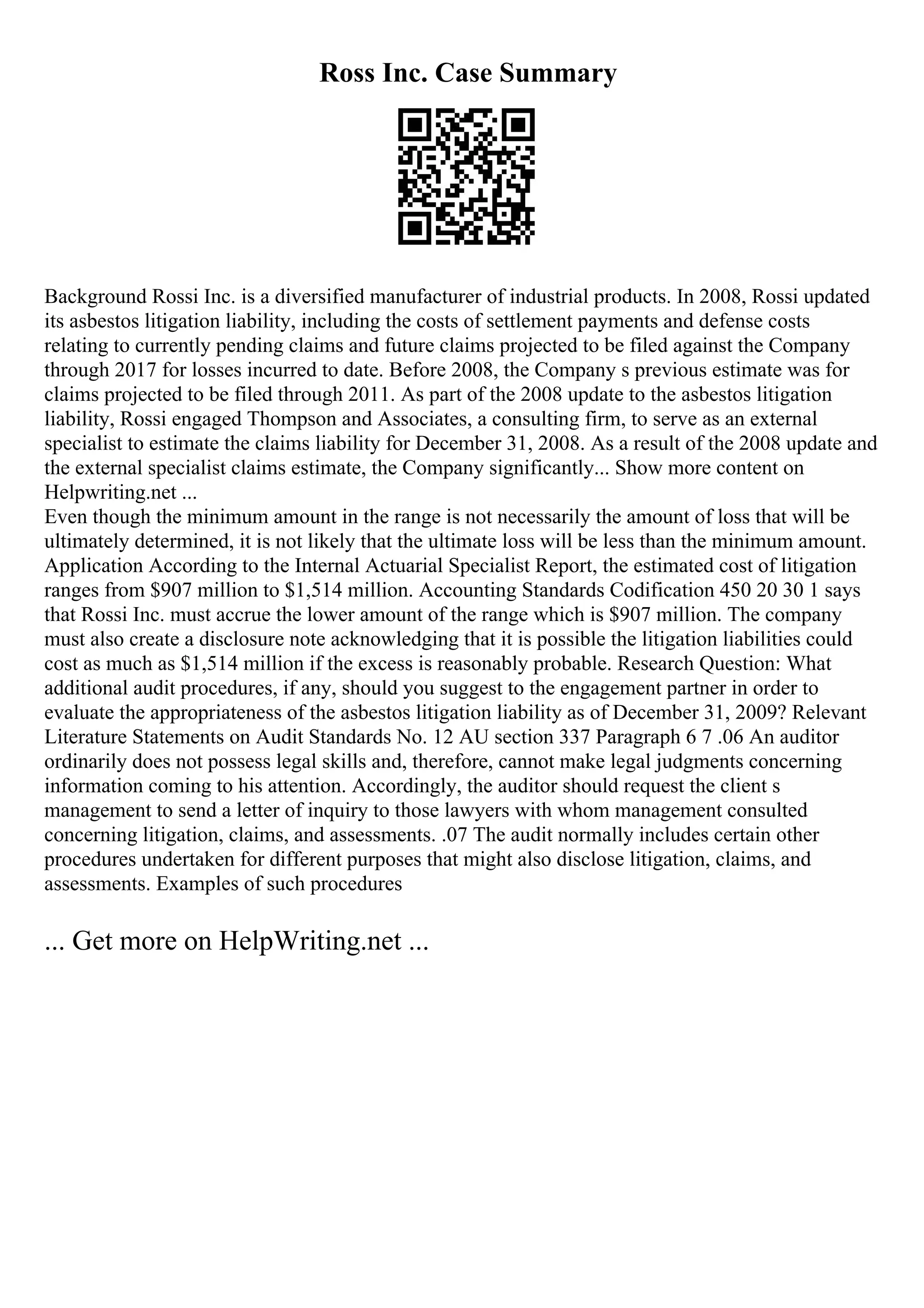 Ross Inc. Case Summary
Background Rossi Inc. is a diversified manufacturer of industrial products. In 2008, Rossi updated
its asbestos litigation liability, including the costs of settlement payments and defense costs
relating to currently pending claims and future claims projected to be filed against the Company
through 2017 for losses incurred to date. Before 2008, the Company s previous estimate was for
claims projected to be filed through 2011. As part of the 2008 update to the asbestos litigation
liability, Rossi engaged Thompson and Associates, a consulting firm, to serve as an external
specialist to estimate the claims liability for December 31, 2008. As a result of the 2008 update and
the external specialist claims estimate, the Company significantly... Show more content on
Helpwriting.net ...
Even though the minimum amount in the range is not necessarily the amount of loss that will be
ultimately determined, it is not likely that the ultimate loss will be less than the minimum amount.
Application According to the Internal Actuarial Specialist Report, the estimated cost of litigation
ranges from $907 million to $1,514 million. Accounting Standards Codification 450 20 30 1 says
that Rossi Inc. must accrue the lower amount of the range which is $907 million. The company
must also create a disclosure note acknowledging that it is possible the litigation liabilities could
cost as much as $1,514 million if the excess is reasonably probable. Research Question: What
additional audit procedures, if any, should you suggest to the engagement partner in order to
evaluate the appropriateness of the asbestos litigation liability as of December 31, 2009? Relevant
Literature Statements on Audit Standards No. 12 AU section 337 Paragraph 6 7 .06 An auditor
ordinarily does not possess legal skills and, therefore, cannot make legal judgments concerning
information coming to his attention. Accordingly, the auditor should request the client s
management to send a letter of inquiry to those lawyers with whom management consulted
concerning litigation, claims, and assessments. .07 The audit normally includes certain other
procedures undertaken for different purposes that might also disclose litigation, claims, and
assessments. Examples of such procedures
... Get more on HelpWriting.net ...
 