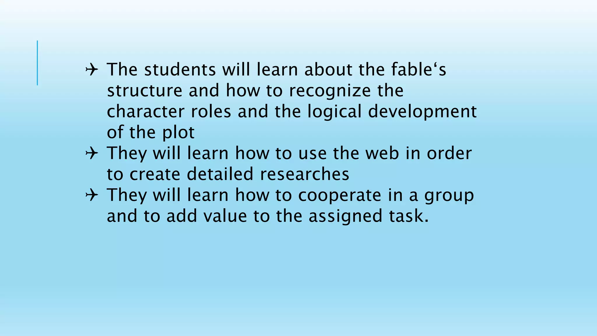  The students will learn about the fable‘s
structure and how to recognize the
character roles and the logical development
of the plot
 They will learn how to use the web in order
to create detailed researches
 They will learn how to cooperate in a group
and to add value to the assigned task.
 