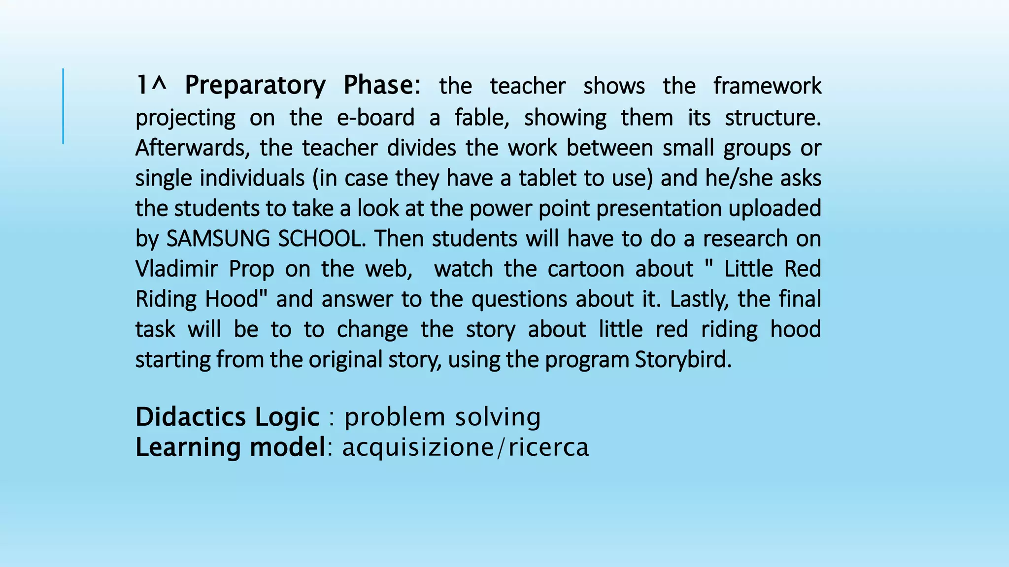 1^ Preparatory Phase: the teacher shows the framework
projecting on the e-board a fable, showing them its structure.
Afterwards, the teacher divides the work between small groups or
single individuals (in case they have a tablet to use) and he/she asks
the students to take a look at the power point presentation uploaded
by SAMSUNG SCHOOL. Then students will have to do a research on
Vladimir Prop on the web, watch the cartoon about " Little Red
Riding Hood" and answer to the questions about it. Lastly, the final
task will be to to change the story about little red riding hood
starting from the original story, using the program Storybird.
Didactics Logic : problem solving
Learning model: acquisizione/ricerca
 