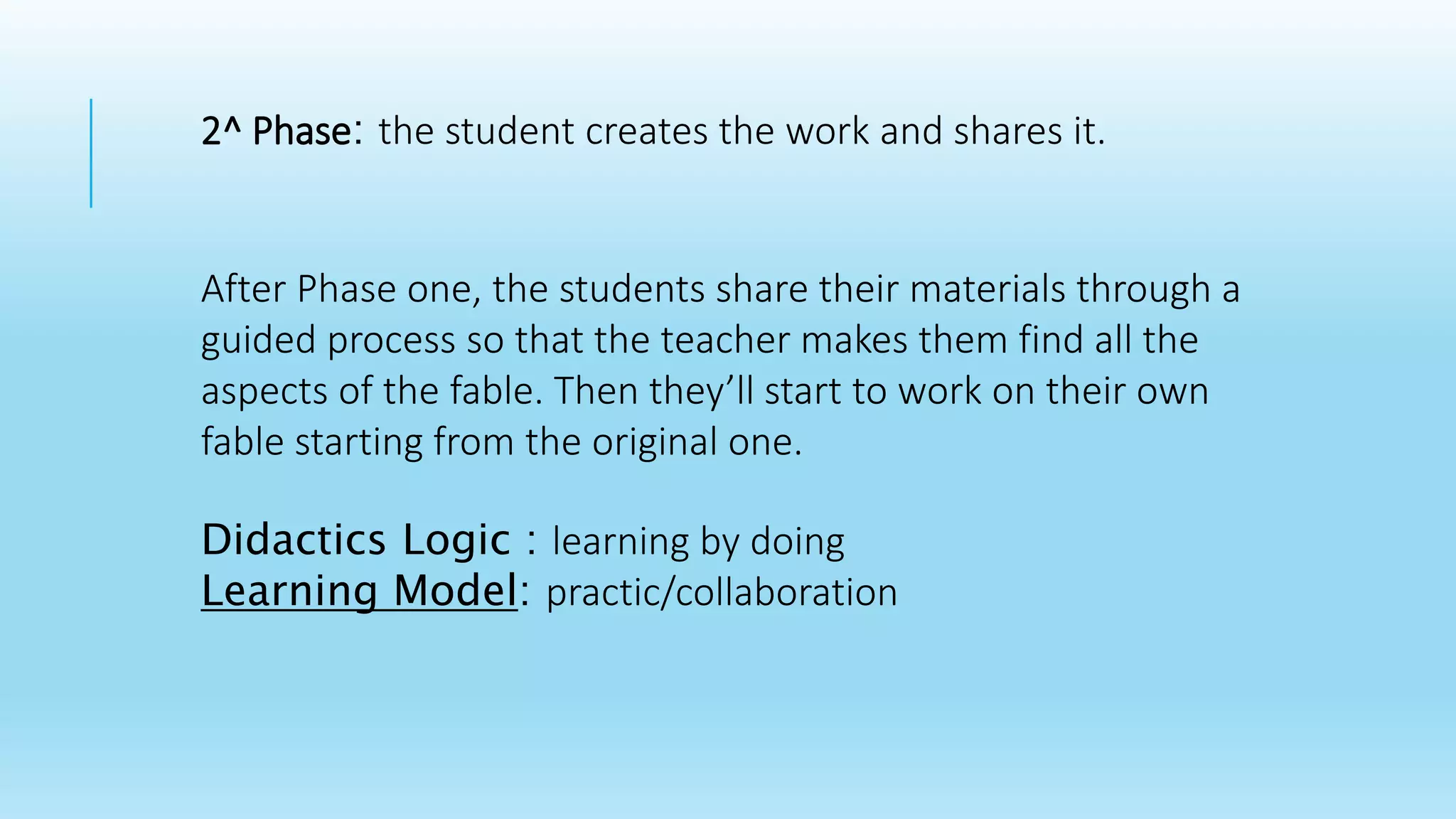 2^ Phase: the student creates the work and shares it.
After Phase one, the students share their materials through a
guided process so that the teacher makes them find all the
aspects of the fable. Then they’ll start to work on their own
fable starting from the original one.
Didactics Logic : learning by doing
Learning Model: practic/collaboration
 