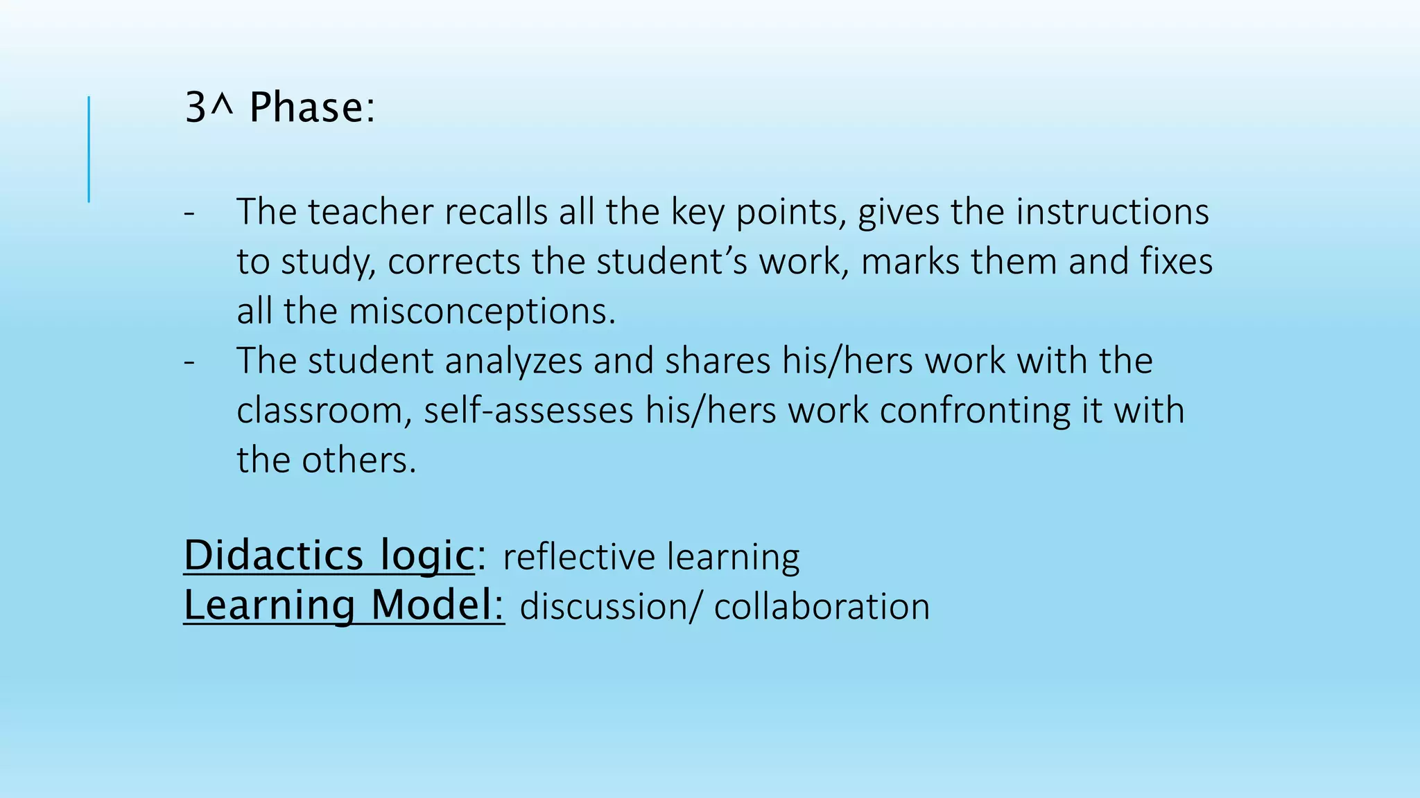 3^ Phase:
- The teacher recalls all the key points, gives the instructions
to study, corrects the student’s work, marks them and fixes
all the misconceptions.
- The student analyzes and shares his/hers work with the
classroom, self-assesses his/hers work confronting it with
the others.
Didactics logic: reflective learning
Learning Model: discussion/ collaboration
 