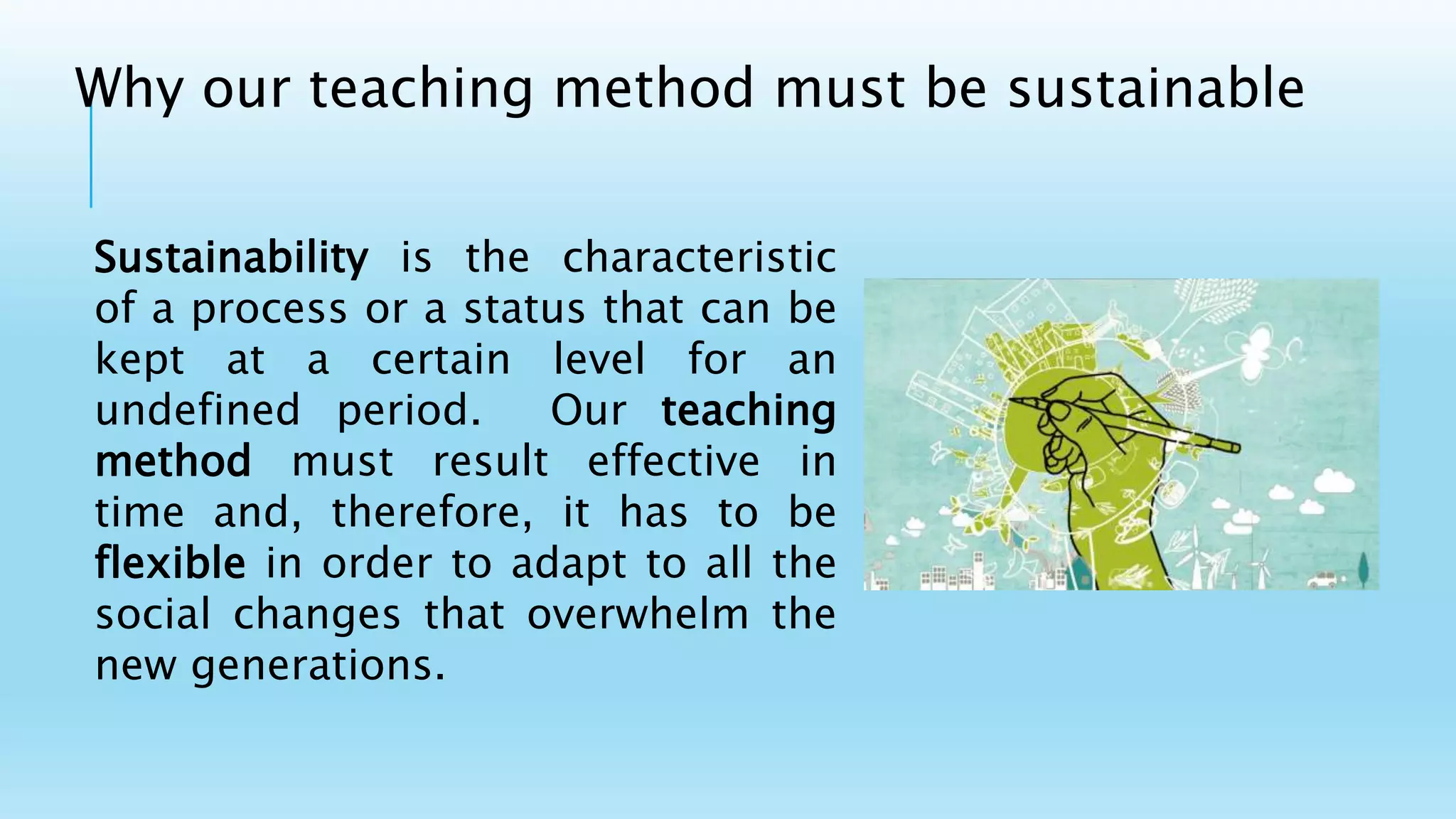 Sustainability is the characteristic
of a process or a status that can be
kept at a certain level for an
undefined period. Our teaching
method must result effective in
time and, therefore, it has to be
flexible in order to adapt to all the
social changes that overwhelm the
new generations.
Why our teaching method must be sustainable
 