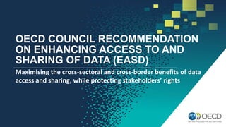 OECD COUNCIL RECOMMENDATION
ON ENHANCING ACCESS TO AND
SHARING OF DATA (EASD)
Maximising the cross-sectoral and cross-border benefits of data
access and sharing, while protecting stakeholders’ rights
 