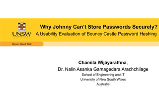 Why Johnny Can’t Store Passwords Securely?
A Usability Evaluation of Bouncy Castle Password Hashing
Chamila Wijayarathna,
Dr. Nalin Asanka Gamagedara Arachchilage
School of Engineering and IT
University of New South Wales
Australia
 