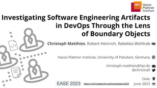 Hasso Plattner Institute, University of Potsdam, Germany
christoph.matthies@hpi.de
@chrisma0
Investigating Software Engineering Artifacts
in DevOps Through the Lens
of Boundary Objects
Christoph Matthies, Robert Heinrich, Rebekka Wohlrab
June 2023
Oulu
https://conf.researchr.org/home/ease-2023
 