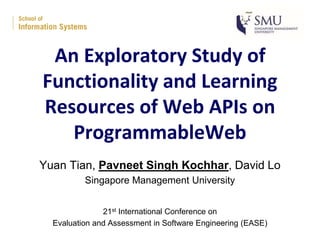 An Exploratory Study of
Functionality and Learning
Resources of Web APIs on
ProgrammableWeb
Yuan Tian, Pavneet Singh Kochhar, David Lo
Singapore Management University
21st International Conference on
Evaluation and Assessment in Software Engineering (EASE)
 