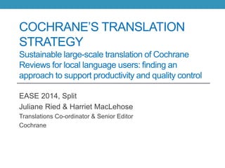 COCHRANE’S TRANSLATION
STRATEGY
Sustainable large-scale translation of Cochrane
Reviews for local language users: finding an
approach to support productivity and quality control
EASE 2014, Split
Juliane Ried & Harriet MacLehose
Translations Co-ordinator & Senior Editor
Cochrane
 