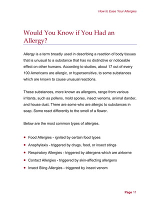 How to Ease Your Allergies
Would You Know if You Had an
Allergy?
Allergy is a term broadly used in describing a reaction of body tissues
that is unusual to a substance that has no distinctive or noticeable
effect on other humans. According to studies, about 17 out of every
100 Americans are allergic, or hypersensitive, to some substances
which are known to cause unusual reactions.
These substances, more known as allergens, range from various
irritants, such as pollens, mold spores, insect venoms, animal dander,
and house dust. There are some who are allergic to substances in
soap. Some react differently to the smell of a flower.
Below are the most common types of allergies.
•
•
•
•
•
Food Allergies - ignited by certain food types
Anaphylaxis - triggered by drugs, food, or insect stings
Respiratory Allergies - triggered by allergens which are airborne
Contact Allergies - triggered by skin-affecting allergens
Insect Sting Allergies - triggered by insect venom
Page 11
 