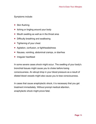 How to Ease Your Allergies
Symptoms include:
•
•
•
•
•
•
•
•
Skin flushing
Itching or tingling around your body
Mouth swelling as well as in the throat area
Difficulty breathing and swallowing
Tightening of your chest
Agitation, confusion, or lightheadedness
Nausea, vomiting, abdominal cramps, or diarrhea
Irregular heartbeat
In some severe cases shock might occur. The swelling of your body's
bronchial tissues might cause you to choke before losing
consciousness. An abrupt drop in your blood pressure as a result of
dilated blood vessels might also cause you to lose consciousness.
In cases that cause anaphylactic shock, it is necessary that you get
treatment immediately. Without prompt medical attention,
anaphylactic shock might prove fatal.
Page 14
 