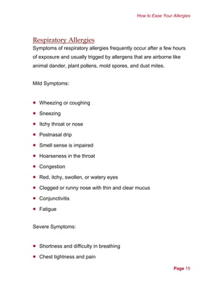 How to Ease Your Allergies
Respiratory Allergies
Symptoms of respiratory allergies frequently occur after a few hours
of exposure and usually trigged by allergens that are airborne like
animal dander, plant pollens, mold spores, and dust mites.
Mild Symptoms:
•
•
•
•
•
•
•
•
•
•
•
•
•
Wheezing or coughing
Sneezing
Itchy throat or nose
Postnasal drip
Smell sense is impaired
Hoarseness in the throat
Congestion
Red, itchy, swollen, or watery eyes
Clogged or runny nose with thin and clear mucus
Conjunctivitis
Fatigue
Severe Symptoms:
Shortness and difficulty in breathing
Chest tightness and pain
Page 15
 
