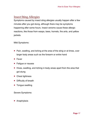 How to Ease Your Allergies
Insect Sting Allergies
Symptoms caused by insect sting allergies usually happen after a few
minutes after you got stung, although there may be symptoms
happening after some hours. Insect venoms cause these allergic
reactions, like those from wasps, bees, hornets, fire ants, and yellow
jackets.
Mild Symptoms:
•
•
•
•
•
•
•
•
Pain, swelling, and itching at the area of the sting or at times, over
larger body areas such as the forearm or entire hand
Fever
Fatigue or nausea
Hives, swelling, and itching in body areas apart from the area that
got stung
Chest tightness
Difficulty of breath
Tongue swelling
Severe Symptoms:
Anaphylaxis
Page 17
 