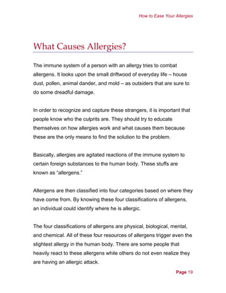 How to Ease Your Allergies
What Causes Allergies?
The immune system of a person with an allergy tries to combat
allergens. It looks upon the small driftwood of everyday life – house
dust, pollen, animal dander, and mold – as outsiders that are sure to
do some dreadful damage.
In order to recognize and capture these strangers, it is important that
people know who the culprits are. They should try to educate
themselves on how allergies work and what causes them because
these are the only means to find the solution to the problem.
Basically, allergies are agitated reactions of the immune system to
certain foreign substances to the human body. These stuffs are
known as “allergens.”
Allergens are then classified into four categories based on where they
have come from. By knowing these four classifications of allergens,
an individual could identify where he is allergic.
The four classifications of allergens are physical, biological, mental,
and chemical. All of these four resources of allergens trigger even the
slightest allergy in the human body. There are some people that
heavily react to these allergens while others do not even realize they
are having an allergic attack.
Page 19
 