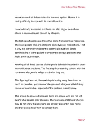 How to Ease Your Allergies
too excessive that it devastates the immune system. Hence, it is
having difficulty to cope with its normal function.
No wonder why excessive emotions can also trigger an asthma
attack, a known disease caused by allergies.
The last classifications are those that come from chemical resources.
There are people who are allergic to some types of medications. That
is why it is extremely important to test the product first before
administering it to the patient to avoid more serious problems that
might even cause death.
Knowing all of these causes of allergies is definitely important in order
to avoid further problems. The first step in preventing contact with the
numerous allergens is to figure out what they are.
After figuring them out, the next step is to stay away from them as
much as possible. Ignorance of allergies and allergens will definitely
cause serious trouble, especially if the problem is really risky.
This should be resolved because there are people who are not yet
aware what causes their allergies. There are also instances wherein
they do not know that allergens are already present in their home,
and they do not know how to combat them.
Page 21
 