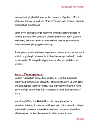 How to Ease Your Allergies
extreme biological withdrawal for the presence of pollens. Some
adults are allergic to food and other processed food products such as
milk (lactose intolerance).
Some even develop allergic reactions among substances used in
clothing such as color dyes and bleaching chemical agent (contact
dermatitis) and other forms of medications such as penicillin and
other antibiotics (drug hypersensitivity).
Some young adults who have experienced lesser attacks or were not
put into any allergic state earlier in their life are apt to develop such
condition should adequate trigger attacks (allergen particles) are
present.
Recent Developments
Current research at the Medical College of Georgia, Section of
Allergy and Immunology shows that children who grew up with dogs
and cats, typical allergic sources, have significantly shown to have
lesser allergic tendencies than children who don’t have any pets at
home.
More than 50% of the 474 children who were placed on an
experimental study from birth until 7 years old did not develop allergic
reactions to dogs and showed an increased resistance to outdoor
allergens such as dust, fungus, and mites, among others.
Page 25
 
