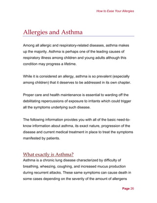 How to Ease Your Allergies
Allergies and Asthma
Among all allergic and respiratory-related diseases, asthma makes
up the majority. Asthma is perhaps one of the leading causes of
respiratory illness among children and young adults although this
condition may progress a lifetime.
While it is considered an allergy, asthma is so prevalent (especially
among children) that it deserves to be addressed in its own chapter.
Proper care and health maintenance is essential to warding off the
debilitating repercussions of exposure to irritants which could trigger
all the symptoms underlying such disease.
The following information provides you with all of the basic need-to-
know information about asthma, its exact nature, progression of the
disease and current medical treatment in place to treat the symptoms
manifested by patients.
What exactly is Asthma?
Asthma is a chronic lung disease characterized by difficulty of
breathing, wheezing, coughing, and increased mucus production
during recurrent attacks. These same symptoms can cause death in
some cases depending on the severity of the amount of allergens
Page 26
 