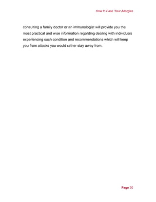 How to Ease Your Allergies
consulting a family doctor or an immunologist will provide you the
most practical and wise information regarding dealing with individuals
experiencing such condition and recommendations which will keep
you from attacks you would rather stay away from.
Page 30
 