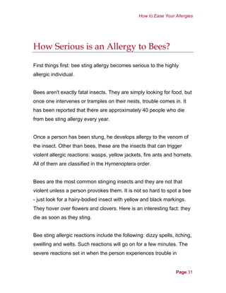 How to Ease Your Allergies
How Serious is an Allergy to Bees?
First things first: bee sting allergy becomes serious to the highly
allergic individual.
Bees aren't exactly fatal insects. They are simply looking for food, but
once one intervenes or tramples on their nests, trouble comes in. It
has been reported that there are approximately 40 people who die
from bee sting allergy every year.
Once a person has been stung, he develops allergy to the venom of
the insect. Other than bees, these are the insects that can trigger
violent allergic reactions: wasps, yellow jackets, fire ants and hornets.
All of them are classified in the Hymenoptera order.
Bees are the most common stinging insects and they are not that
violent unless a person provokes them. It is not so hard to spot a bee
- just look for a hairy-bodied insect with yellow and black markings.
They hover over flowers and clovers. Here is an interesting fact: they
die as soon as they sting.
Bee sting allergic reactions include the following: dizzy spells, itching,
swelling and welts. Such reactions will go on for a few minutes. The
severe reactions set in when the person experiences trouble in
Page 31
 