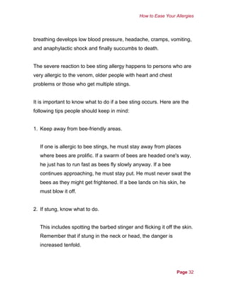 How to Ease Your Allergies
breathing develops low blood pressure, headache, cramps, vomiting,
and anaphylactic shock and finally succumbs to death.
The severe reaction to bee sting allergy happens to persons who are
very allergic to the venom, older people with heart and chest
problems or those who get multiple stings.
It is important to know what to do if a bee sting occurs. Here are the
following tips people should keep in mind:
1. Keep away from bee-friendly areas.
If one is allergic to bee stings, he must stay away from places
where bees are prolific. If a swarm of bees are headed one's way,
he just has to run fast as bees fly slowly anyway. If a bee
continues approaching, he must stay put. He must never swat the
bees as they might get frightened. If a bee lands on his skin, he
must blow it off.
2. If stung, know what to do.
This includes spotting the barbed stinger and flicking it off the skin.
Remember that if stung in the neck or head, the danger is
increased tenfold.
Page 32
 