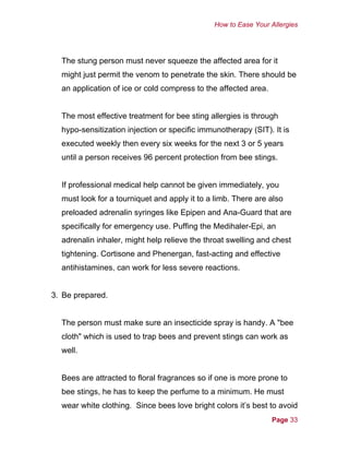 How to Ease Your Allergies
The stung person must never squeeze the affected area for it
might just permit the venom to penetrate the skin. There should be
an application of ice or cold compress to the affected area.
The most effective treatment for bee sting allergies is through
hypo-sensitization injection or specific immunotherapy (SIT). It is
executed weekly then every six weeks for the next 3 or 5 years
until a person receives 96 percent protection from bee stings.
If professional medical help cannot be given immediately, you
must look for a tourniquet and apply it to a limb. There are also
preloaded adrenalin syringes like Epipen and Ana-Guard that are
specifically for emergency use. Puffing the Medihaler-Epi, an
adrenalin inhaler, might help relieve the throat swelling and chest
tightening. Cortisone and Phenergan, fast-acting and effective
antihistamines, can work for less severe reactions.
3. Be prepared.
The person must make sure an insecticide spray is handy. A "bee
cloth" which is used to trap bees and prevent stings can work as
well.
Bees are attracted to floral fragrances so if one is more prone to
bee stings, he has to keep the perfume to a minimum. He must
wear white clothing. Since bees love bright colors it’s best to avoid
Page 33
 