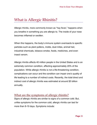 How to Ease Your Allergies
What is Allergic Rhinitis?
Allergic rhinitis, more commonly known as “hay fever,” happens when
you breathe in something you are allergic to. The inside of your nose
becomes inflamed or swollen.
When this happens, the body’s immune system overreacts to specific
particles such as plant pollens, molds, dust mites, animal hair,
industrial chemicals, tobacco smoke, foods, medicines, and even
insect venom.
Allergic rhinitis affects 40 million people in the United States and is an
extremely common condition, affecting approximately 20% of the
population. While allergic rhinitis is not a life-threatening condition,
complications can occur and the condition can impair one’s quality of
life leading to a number of indirect costs. Recently, the total direct and
indirect cost of allergic rhinitis was estimated at around $5 billion
annually.
What are the symptoms of allergic rhinitis?
Signs of allergic rhinitis are similar to signs of a common cold. But,
unlike symptoms for the common cold, allergic rhinitis can last for
more than 8-10 days. Symptoms include:
Page 35
 