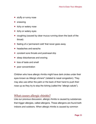 How to Ease Your Allergies
•
•
•
•
•
•
•
•
•
•
•
stuffy or runny nose
sneezing
itchy or watery nose
itchy or watery eyes
coughing (caused by clear mucus running down the back of the
throat)
feeling of a 'permanent cold' that never goes away
headaches and earache
constant sore throats and postnasal drip
sleep disturbances and snoring
loss of taste and smell
poor concentration
Children who have allergic rhinitis might have dark circles under their
eyes known as Allergic shiners" (related to nasal congestion). They
may also use either the palm or the back of their hand to push their
nose up as they try to stop the itching (called the “allergic salute”).
What causes allergic rhinitis?
Like our previous discussion, allergic rhinitis is caused by substances
that trigger allergies, called allergens. These allergens are found both
indoors and outdoors. When allergic rhinitis is caused by common
Page 36
 