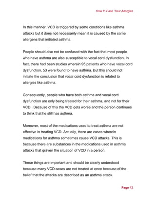 How to Ease Your Allergies
In this manner, VCD is triggered by some conditions like asthma
attacks but it does not necessarily mean it is caused by the same
allergens that initiated asthma.
People should also not be confused with the fact that most people
who have asthma are also susceptible to vocal cord dysfunction. In
fact, there had been studies wherein 95 patients who have vocal cord
dysfunction, 53 were found to have asthma. But this should not
initiate the conclusion that vocal cord dysfunction is related to
allergies like asthma.
Consequently, people who have both asthma and vocal cord
dysfunction are only being treated for their asthma, and not for their
VCD. Because of this the VCD gets worse and the person continues
to think that he still has asthma.
Moreover, most of the medications used to treat asthma are not
effective in treating VCD. Actually, there are cases wherein
medications for asthma sometimes cause VCD attacks. This is
because there are substances in the medications used in asthma
attacks that graven the situation of VCD in a person.
These things are important and should be clearly understood
because many VCD cases are not treated at once because of the
belief that the attacks are described as an asthma attack.
Page 42
 